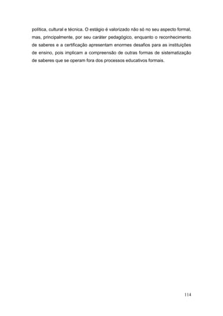 114
política, cultural e técnica. O estágio é valorizado não só no seu aspecto formal,
mas, principalmente, por seu caráter pedagógico, enquanto o reconhecimento
de saberes e a certificação apresentam enormes desafios para as instituições
de ensino, pois implicam a compreensão de outras formas de sistematização
de saberes que se operam fora dos processos educativos formais.
 