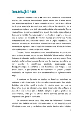 115
CONSIDERAÇÕES FINAIS
Na primeira metade do século XX a educação profissional foi fortemente
marcada pela dualidade de um sistema que se voltava para as elites e outro
para as classes populares. A não equivalência entre os cursos secundários e
os técnicos, associada aos currículos enciclopédicos dos primeiros, era a
expressão concreta de uma distinção social mediada pela educação. Com a
industrialização crescente, especialmente a partir de meados desse século, a
dualidade foi mantida. Acentuou-se, porém, sua função de preparar as pessoas
para o ingresso no mercado de trabalho, fazendo predominar sua função
profissionalizante, em permanente tensão com a função propedêutica. Tal
fenômeno fez com que a dualidade se verificasse mais em relação ao momento
de ingresso e à posição a ser ocupada na divisão social e técnica do trabalho
do que por oposição a outras perspectivas sociais.
Enquanto vigorou o projeto nacional-desenvolvimentista e a certeza do
pleno emprego, preparar para o mercado de trabalho foi realmente a principal
finalidade da educação brasileira, ainda que o acesso ao ensino superior fosse
facultativo e altamente demandado. Com a crise dos empregos e mediante um
novo padrão de sociabilidade capitalista, caracterizado pela
desregulamentação da economia e pela flexibilização das relações e dos
direitos sociais, a possibilidade de desenvolvimento de projetos pessoais
integrados a um projeto de nação e de sociedade tornou-se significativamente
frágil.
A qualidade da formação de técnicos no Brasil em instituições de
qualidade foi além dos próprios limites colocados pelas demandas da produção
definidos pela divisão social e técnica do trabalho, posto que essa se
desenvolveu tendo as ciências básicas como fundamento. Isto configurou a
capacidade dos técnicos para o trabalho complexo e para a produção de
conhecimentos, ainda que sua atuação formal estivesse definida para as
funções de execução e de supervisão.
Em que aspecto esteve nossa crítica a este tipo de formação? Esteve na
rarefação dos conhecimentos das ciências humanas, sociais e das linguagens,
dificultando, assim, uma formação integral do sujeito. As dimensões históricas
 