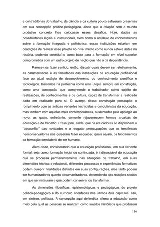 116
e contraditórias do trabalho, da ciência e da cultura pouco estiveram presentes
em sua concepção político-pedagógica, ainda que a relação com o mundo
produtivo concreto lhes colocasse esses desafios. Hoje, dadas as
possibilidades legais e institucionais, bem como o acúmulo de conhecimentos
sobre a formação integrada e politécnica, essas instituições estariam em
condições de realizar esse projeto no nível médio como nunca esteve antes na
história, podendo constituí-lo como base para a formação em nível superior
comprometida com um outro projeto de nação que não o da dependência.
Parece-nos fazer sentido, então, discutir quais devem ser, efetivamente,
as características e as finalidades das instituições de educação profissional
face ao atual estágio de desenvolvimento do conhecimento científico e
tecnológico. Insistimos na politecnia como uma utopia sempre em construção,
como uma concepção que compreende o trabalhador como sujeito de
realizações, de conhecimentos e de cultura, capaz de transformar a realidade
dada em realidade para si. O avanço dessa construção pressupõe o
rompimento com as antigas vertentes tecnicistas e condutivistas da educação,
mas também com aquelas mais contemporâneas, sustentadas pela apologia ao
novo, as quais, entretanto, somente rejuvenescem formas arcaicas de
educação e de trabalho. Pressupõe, ainda, que os educadores se disponham a
“desconfiar” das novidades e a resgatar preocupações que as tendências
neoconservadoras nos quiseram fazer esquecer, quais sejam, os fundamentos
da formação omnilateral do ser humano.
Além disso, considerando que a educação profissional, em sua vertente
formal, seja como formação inicial ou continuada, é indissociável da educação
que se processa permanentemente nas situações de trabalho, em suas
dimensões técnica e relacional, diferentes processos e experiências formativas
podem cumprir finalidades distintas em suas configurações, mas tanto podem
ser humanizadoras quanto desumanizadoras, dependendo das relações sociais
em que se instauram e que podem conservar ou transformar.
As dimensões filosóficas, epistemológicas e pedagógicas do projeto
político-pedagógico e do currículo abordadas nos últimos dois capítulos, são,
em síntese, políticas. A concepção aqui defendida afirma a educação como
meio pelo qual as pessoas se realizam como sujeitos históricos que produzem
 