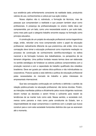 117
sua existência pelo enfrentamento consciente da realidade dada, produzindo
valores de uso, conhecimentos e cultura por sua ação criativa.
Nosso objetivo não é, sobretudo, a formação de técnicos, mas de
pessoas que compreendam a realidade e que possam também atuar como
profissionais. A presença da profissionalização no ensino médio deve ser
compreendida, por um lado, como uma necessidade social e, por outro lado,
como meio pelo qual a categoria trabalho encontre espaço na formação como
princípio educativo.
A construção de um projeto de educação profissional contra-hegemônico
exige, então, refundar uma nova compreensão sobre o papel da educação
profissional, radicalmente diferente da que predominou até então. Uma nova
concepção deve tomar a educação profissional como importante mediação no
processo de construção de conhecimento científico-tecnológico na esfera
nacional e da formação humana dos trabalhadores, na perspectiva de se
tornarem dirigentes. Uma política fundada nesses termos deve ser elaborada
no sentido estratégico de fortalecer os setores públicos comprometidos com a
produção nacional e com a capacidade de trabalho qualificado dos cidadãos
brasileiros. Deve ser guiado por valores ético-políticos e não individualistas ou
corporativos. Postura oposta a esta delimita a política de educação profissional
pelas necessidades do mercado de trabalho e pelos interesses do
empresariado internacional.
Que tais concepções continuação em confronto e definirão o sentido da
relação público-privado na educação profissional, não temos dúvidas. Porém,
as intenções manifestas pública e oficialmente pelos novos dirigentes nacionais
devem nortear as decisões e serem firmes o suficiente para resistir às
tendências de se manter tudo como está. Nesse sentido, a sociedade civil,
menos como parceira e mais como parte constituinte do Estado, tem a
responsabilidade de exigir compromisso e coerência com o projeto que busca
construir para e com esta sociedade horizontes distintos dos que se acenaram
até o momento.
 