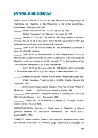 118
REFERÊNCIAS BIBLIOGRÁFICAS
BRASIL. Lei no
9.649, de 27 de maio de 1998. Dispõe sobre a organização da
Presidência da República e dos Ministérios, e dá outras providências.
Retificada em 05 de junho de 1998.
_______. Medida Provisória no
1.651-42, de 7 de abril de 1998.
_______. Medida Provisória no
1.549-28, de 14 de março de 1997.
_______. Decreto no
2.208, de 17 de abril de 1997. Regulamenta o parágrafo
2o
do art. 36 e os art. 39 a 42 da Lei no
9.394, de 20 de dezembro de 1996, que
estabelece as diretrizes e bases da educação nacional.
_______. Lei no
9.394, de 20 de dezembro de 1996. Estabelece as diretrizes e
bases da educação nacional.
_______. Lei no
9.424, de 24 de dezembro de 1996. Dispõe sobre o Fundo de
Manutenção e Desenvolvimento do Ensino Fundamental e de Valorização do
Magistério, na forma prevista no art. 60, parágrafo 7o
, do Ato das Disposições
Constitucionais Transitórias, e dá outras providências.
_______. Lei no
8.948, de 08 de dezembro de 1994. Dispõe sobre a instituição
do Sistema Nacional de Educação Tecnológica e dá outras providências.
_______.ConstituiçãodaRepúblicaFederativadoBrasil.Brasília:MinistériodaEducação,1988.
________.Poder Executivo. Projeto de Lei n. 1603/96. Brasília, Câmara dos
Deputados, 1995.
________. Poder Executivo. Exposição de Motivos n. 37 de 4 de março de 1996 do Sr.
Ministro de Estado da Educação e do Desporto. Brasília, 1996.
_________. Poder Executivo. Proposta de Emenda à Constituição n. 233-A, de
1995. Brasília, Câmara dos Deputados, 1995.
_________. Projeto de Lei de Diretrizes e Bases da Educação Federal.
Brasília, Senado Federal, 1995.
BRESSER-PEREIRA. Reforma do Estado para a Cidadania: a reforma
gerencial brasileira na perspectiva internacional. São Paulo: Ed.34;
Brasilia:ENAP, 1998.
CARDOSO, Miriam.Limoeiro. Sobre a teorização do capitalismo dependente
em Florestan Fernandes. In: FÁVERO (Org). Democracia e Educação em
 