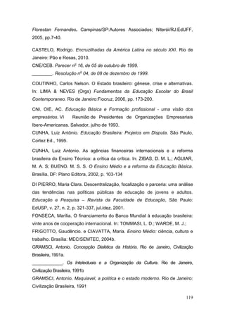 119
Florestan Fernandes. Campinas/SP:Autores Associados; Niterói/RJ:EdUFF,
2005, pp.7-40.
CASTELO, Rodrigo. Encruzilhadas da América Latina no século XXI. Rio de
Janeiro: Pão e Rosas, 2010.
CNE/CEB. Parecer no
16, de 05 de outubro de 1999.
________. Resolução no
04, de 08 de dezembro de 1999.
COUTINHO, Carlos Nelson. O Estado brasileiro: gênese, crise e alternativas.
In: LIMA & NEVES (Orgs) Fundamentos da Educação Escolar do Brasil
Contemporaneo. Rio de Janeiro:Fiocruz, 2006, pp. 173-200.
CNI, OIE, AC. Educação Básica e Formação profissional - uma visão dos
empresários. VI Reunião de Presidentes de Organizações Empresariais
Ibero-Americanas. Salvador, julho de 1993.
CUNHA, Luiz Antônio. Educação Brasileira: Projetos em Disputa. São Paulo,
Cortez Ed., 1995.
CUNHA, Luiz Antonio. As agências financeiras internacionais e a reforma
brasileira do Ensino Técnico: a crítica da crítica. In: ZIBAS, D. M. L.; AGUIAR,
M. A. S; BUENO. M. S. S. O Ensino Médio e a reforma da Educação Básica.
Brasília, DF: Plano Editora, 2002, p. 103-134
DI PIERRO, Maria Clara. Descentralização, focalização e parceria: uma análise
das tendências nas políticas públicas de educação de jovens e adultos.
Educação e Pesquisa – Revista da Faculdade de Educação, São Paulo:
EdUSP, v. 27, n. 2, p. 321-337, jul./dez. 2001.
FONSECA, Marília. O financiamento do Banco Mundial à educação brasileira:
vinte anos de cooperação internacional. In: TOMMASI, L. D.; WARDE, M. J.;
FRIGOTTO, Gaudêncio. e CIAVATTA, Maria. Ensino Médio: ciência, cultura e
trabalho. Brasília: MEC/SEMTEC, 2004b.
GRAMSCI, Antonio. Concepção Dialética da História. Rio de Janeiro, Civilização
Brasileira, 1991a.
_____________. Os Intelectuais e a Organização da Cultura. Rio de Janeiro,
Civilização Brasileira, 1991b
GRAMSCI, Antonio. Maquiavel, a política e o estado moderno. Rio de Janeiro:
Civilização Brasileira, 1991
 