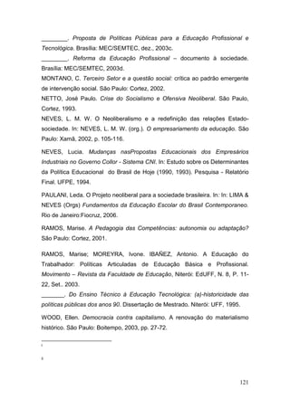121
________. Proposta de Políticas Públicas para a Educação Profissional e
Tecnológica. Brasília: MEC/SEMTEC, dez., 2003c.
________. Reforma da Educação Profissional – documento à sociedade.
Brasília: MEC/SEMTEC, 2003d.
MONTANO, C. Terceiro Setor e a questão social: crítica ao padrão emergente
de intervenção social. São Paulo: Cortez, 2002.
NETTO, José Paulo. Crise do Socialismo e Ofensiva Neoliberal. São Paulo,
Cortez, 1993.
NEVES, L. M. W. O Neoliberalismo e a redefinição das relações Estado-
sociedade. In: NEVES, L. M. W. (org.). O empresariamento da educação. São
Paulo: Xamã, 2002, p. 105-116.
NEVES, Lucia. Mudanças nasPropostas Educacionais dos Empresários
Industriais no Governo Collor - Sistema CNI. In: Estudo sobre os Determinantes
da Política Educacional do Brasil de Hoje (1990, 1993). Pesquisa - Relatório
Final. UFPE, 1994.
PAULANI, Leda. O Projeto neoliberal para a sociedade brasileira. In: In: LIMA &
NEVES (Orgs) Fundamentos da Educação Escolar do Brasil Contemporaneo.
Rio de Janeiro:Fiocruz, 2006.
RAMOS, Marise. A Pedagogia das Competências: autonomia ou adaptação?
São Paulo: Cortez, 2001.
RAMOS, Marise; MOREYRA, Ivone. IBAÑEZ, Antonio. A Educação do
Trabalhador: Políticas Articuladas de Educação Básica e Profissional.
Movimento – Revista da Faculdade de Educação, Niterói: EdUFF, N. 8, P. 11-
22, Set.. 2003.
_______. Do Ensino Técnico à Educação Tecnológica: (a)-historicidade das
políticas públicas dos anos 90. Dissertação de Mestrado. Niterói: UFF, 1995.
WOOD, Ellen. Democracia contra capitalismo. A renovação do materialismo
histórico. São Paulo: Boitempo, 2003, pp. 27-72.
i
ii
 