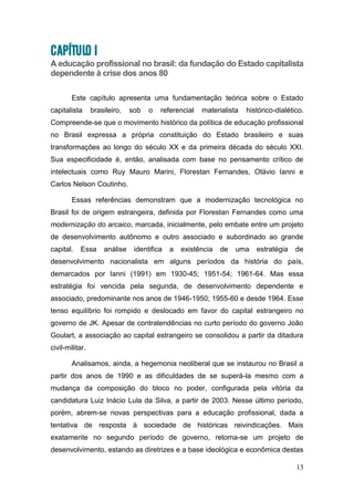 13
CAPÍTULO I
A educação profissional no brasil: da fundação do Estado capitalista
dependente à crise dos anos 80
Este capítulo apresenta uma fundamentação teórica sobre o Estado
capitalista brasileiro, sob o referencial materialista histórico-dialético.
Compreende-se que o movimento histórico da política de educação profissional
no Brasil expressa a própria constituição do Estado brasileiro e suas
transformações ao longo do século XX e da primeira década do século XXI.
Sua especificidade é, então, analisada com base no pensamento crítico de
intelectuais como Ruy Mauro Marini, Florestan Fernandes, Otávio Ianni e
Carlos Nelson Coutinho.
Essas referências demonstram que a modernização tecnológica no
Brasil foi de origem estrangeira, definida por Florestan Fernandes como uma
modernização do arcaico, marcada, inicialmente, pelo embate entre um projeto
de desenvolvimento autônomo e outro associado e subordinado ao grande
capital. Essa análise identifica a existência de uma estratégia de
desenvolvimento nacionalista em alguns períodos da história do país,
demarcados por Ianni (1991) em 1930-45; 1951-54; 1961-64. Mas essa
estratégia foi vencida pela segunda, de desenvolvimento dependente e
associado, predominante nos anos de 1946-1950; 1955-60 e desde 1964. Esse
tenso equilíbrio foi rompido e deslocado em favor do capital estrangeiro no
governo de JK. Apesar de contratendências no curto período do governo João
Goulart, a associação ao capital estrangeiro se consolidou a partir da ditadura
civil-militar.
Analisamos, ainda, a hegemonia neoliberal que se instaurou no Brasil a
partir dos anos de 1990 e as dificuldades de se superá-la mesmo com a
mudança da composição do bloco no poder, configurada pela vitória da
candidatura Luiz Inácio Lula da Silva, a partir de 2003. Nesse último período,
porém, abrem-se novas perspectivas para a educação profissional, dada a
tentativa de resposta à sociedade de históricas reivindicações. Mais
exatamente no segundo período de governo, retoma-se um projeto de
desenvolvimento, estando as diretrizes e a base ideológica e econômica destas
 