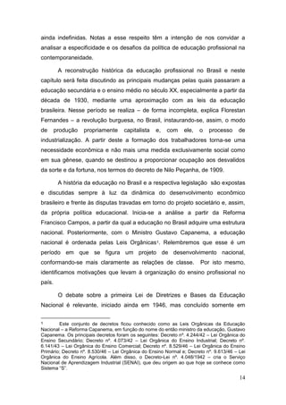 14
ainda indefinidas. Notas a esse respeito têm a intenção de nos convidar a
analisar a especificidade e os desafios da política de educação profissional na
contemporaneidade.
A reconstrução histórica da educação profissional no Brasil e neste
capítulo será feita discutindo as principais mudanças pelas quais passaram a
educação secundária e o ensino médio no século XX, especialmente a partir da
década de 1930, mediante uma aproximação com as leis da educação
brasileira. Nesse período se realiza – de forma incompleta, explica Florestan
Fernandes – a revolução burguesa, no Brasil, instaurando-se, assim, o modo
de produção propriamente capitalista e, com ele, o processo de
industrialização. A partir deste a formação dos trabalhadores torna-se uma
necessidade econômica e não mais uma medida exclusivamente social como
em sua gênese, quando se destinou a proporcionar ocupação aos desvalidos
da sorte e da fortuna, nos termos do decreto de Nilo Peçanha, de 1909.
A história da educação no Brasil e a respectiva legislação são expostas
e discutidas sempre à luz da dinâmica do desenvolvimento econômico
brasileiro e frente às disputas travadas em torno do projeto societário e, assim,
da própria política educacional. Inicia-se a análise a partir da Reforma
Francisco Campos, a partir da qual a educação no Brasil adquire uma estrutura
nacional. Posteriormente, com o Ministro Gustavo Capanema, a educação
nacional é ordenada pelas Leis Orgânicas1. Relembremos que esse é um
período em que se figura um projeto de desenvolvimento nacional,
conformando-se mais claramente as relações de classe. Por isto mesmo,
identificamos motivações que levam á organização do ensino profissional no
país.
O debate sobre a primeira Lei de Diretrizes e Bases da Educação
Nacional é relevante, iniciado ainda em 1946, mas concluído somente em
1 Este conjunto de decretos ficou conhecido como as Leis Orgânicas da Educação
Nacional – a Reforma Capanema, em função do nome do então ministro da educação, Gustavo
Capanema. Os principais decretos foram os seguintes: Decreto nº. 4.244/42 – Lei Orgânica do
Ensino Secundário; Decreto nº. 4.073/42 – Lei Orgânica do Ensino Industrial; Decreto nº.
6.141/43 – Lei Orgânica do Ensino Comercial; Decreto nº. 8.529/46 – Lei Orgânica do Ensino
Primário; Decreto nº. 8.530/46 – Lei Orgânica do Ensino Normal e; Decreto nº. 9.613/46 – Lei
Orgânica do Ensino Agrícola. Além disso, o Decreto-Lei nº. 4.048/1942 – cria o Serviço
Nacional de Aprendizagem Industrial (SENAI), que deu origem ao que hoje se conhece como
Sistema “S”.
 