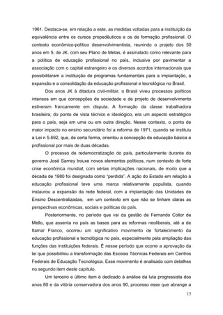 15
1961. Destaca-se, em relação a este, as medidas voltadas para a instituição da
equivalência entre os cursos propedêuticos e os de formação profissional. O
contexto econômico-político desenvolvimentista, reunindo o projeto dos 50
anos em 5, de JK, com seu Plano de Metas, é assinalado como relevante para
a política de educação profissional no país, inclusive por pavimentar a
associação com o capital estrangeiro e os diversos acordos internacionais que
possibilitaram a instituição de programas fundamentais para a implantação, a
expansão e a consolidação da educação profissional e tecnológica no Brasil.
Dos anos JK à ditadura civil-militar, o Brasil viveu processos políticos
intensos em que concepções de sociedade e de projeto de desenvolvimento
estiveram francamente em disputa. A formação da classe trabalhadora
brasileira, do ponto de vista técnico e ideológico, era um aspecto estratégico
para o país, seja em uma ou em outra direção. Nesse contexto, o ponto de
maior impacto no ensino secundário foi a reforma de 1971, quando se instituiu
a Lei n 5.692, que, de certa forma, orientou a concepção de educação básica e
profissional por mais de duas décadas.
O processo de redemocratização do país, particularmente durante do
governo José Sarney trouxe novos elementos políticos, num contexto de forte
crise econômica mundial, com sérias implicações nacionais, de modo que a
década de 1980 foi designada como “perdida”. A ação do Estado em relação à
educação profissional teve uma marca relativamente populista, quando
instaurou a expansão da rede federal, com a implantação das Unidades de
Ensino Descentralizadas, em um contexto em que não se tinham claras as
perspectivas econômicas, sociais e políticas do país.
Posteriormente, no período que vai da gestão de Fernando Collor de
Mello, que assenta no país as bases para as reformas neoliberais, até a de
Itamar Franco, ocorreu um significativo movimento de fortalecimento da
educação profissional e tecnológica no país, especialmente pela ampliação das
funções das instituições federais. É nesse período que ocorre a aprovação da
lei que possibilitou a transformação das Escolas Técnicas Federais em Centros
Federais de Educação Tecnológica. Esse movimento é analisado com detalhes
no segundo item deste capítulo.
Um terceiro e último item é dedicado à análise da luta progressista dos
anos 80 e da vitória conservadora dos anos 90, processo esse que abrange a
 