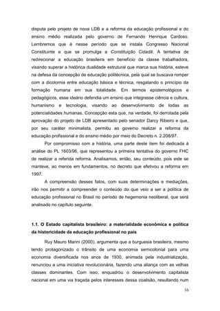16
disputa pelo projeto de nova LDB e a reforma da educação profissional e do
ensino médio realizada pelo governo de Fernando Henrique Cardoso.
Lembremos que é nesse período que se instala Congresso Nacional
Constituinte e que se promulga a Constituição Cidadã. A tentativa de
redirecionar a educação brasileira em benefício da classe trabalhadora,
visando superar a histórica dualidade estrutural que marca sua história, esteve
na defesa da concepção de educação politécnica, pela qual se buscava romper
com a dicotomia entre educação básica e técnica, resgatando o princípio da
formação humana em sua totalidade. Em termos epistemológicos e
pedagógicos, esse ideário defendia um ensino que integrasse ciência e cultura,
humanismo e tecnologia, visando ao desenvolvimento de todas as
potencialidades humanas. Concepção esta que, na verdade, foi derrotada pela
aprovação do projeto de LDB apresentado pelo senador Darcy Ribeiro e que,
por seu caráter minimalista, permitiu ao governo realizar a reforma da
educação profissional e do ensino médio por meio do Decreto n. 2.208/97.
Por compromisso com a história, uma parte deste item foi dedicada à
análise do PL 1603/96, que representou a primeira tentativa do governo FHC
de realizar a referida reforma. Analisamos, então, seu conteúdo, pois este se
manteve, ao menos em fundamentos, no decreto que efetivou a reforma em
1997.
A compreensão desses fatos, com suas determinações e mediações,
irão nos permitir a compreender o conteúdo do que veio a ser a política de
educação profissional no Brasil no período de hegemonia neoliberal, que será
analisado no capítulo seguinte.
1.1. O Estado capitalista brasileiro: a materialidade econômica e política
da historicidade da educação profissional no país
Ruy Mauro Marini (2000), argumenta que a burguesia brasileira, mesmo
tendo protagonizado o trânsito de uma economia semicolonial para uma
economia diversificada nos anos de 1930, animada pela industrialização,
renunciou a uma iniciativa revolucionária, fazendo uma aliança com as velhas
classes dominantes. Com isso, enquadrou o desenvolvimento capitalista
nacional em uma via traçada pelos interesses dessa coalisão, resultando num
 