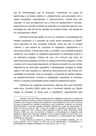 17
tipo de industrialização que se processou, inicialmente, às custas de
desemprego e de baixos salários; e, posteriormente, pela associação com o
capital estrangeiro, especialmente o norte-americano. Capital esse que
ingressou no país principalmente sob a forma de equipamentos e técnicas,
associando-se a grandes unidades de produção que pudessem absorver uma
tecnologia que, pelo fato de ser obsoleta nos Estados Unidos, não deixava de
ser avançada para o Brasil.
Florestan Fernandes (2006), por sua vez, identifica a universalização do
trabalho assalariado e a expansão da ordem social competitiva no Brasil2,
como expressão de uma revolução burguesa, ainda que não no modelo
“clássico” o qual poderia ter conduzido ao capitalismo independente e à
democracia política. O Brasil teria vivido, na verdade, uma revolução burguesa
“periférica”, que resultou no capitalismo dependente, na dominação externa e
na autocracia burguesa. Explica ele que, em nenhuma das fases do
desenvolvimento capitalista no Brasil, as classes dominantes chegaram a impor
a ruptura com a associação dependente em relação ao exterior (ou aos centros
hegemônicos da dominação capitalista); a desagregação completa do antigo
regime e de suas sequelas ou, falando-se alternativamente, das formas pré-
capitalistas de produção, troca ou circulação; a superação de estados relativos
de subdesenvolvimento, inerentes à satelitização imperialista da economia
interna e à extrema concentração social e regional resultante da riqueza.
Valendo-se de categorias gramscianas, algumas das quais discutidas
neste texto, Coutinho (2006) reitera que o movimento liderado por Getúlio
Vargas na transição do Brasil para o capitalismo3, especialmente pela
2 Florestan indica três fases do desenvolvimento capitalista mencionado na história da
sociedade brasileira moderna: a) fase de eclosão de um mercado capitalista especificamente
moderno, que vai desde a abertura dos portos até a sexta década do século XIX; b) fase de
formação e expansão do capitalismo competitivo, que compreende o período da economia
urbano-industrial e a primeira transição industrial, demarcados a partir da sesta década do
século XIX até os anos de 1950; c) fase de irrupção do capitalismo monopolista, que se
acentua a partir dos 1950 e adquire caráter estrutural a partir de 1964. (Fernandes, 2006)
Coutinho (2006), por sua vez, demarca a Abolição e a Proclamação da República para
identificar o Brasil como sociedade capitalista, com um Estado burguês. De todo modo, é na
década de 1930 que se dá efetivamente a consolidação e a generalização das relações
capitalistas em nosso país.
3 O autor salienta que depois da, o Brasil já era uma sociedade capitalista, com um
Estado Burguês, mas é depois da 1930 que se dá efetivamente a consolidação e a
generalização das relações capitalistas em nosso país (id., ibid., p. 176).
 