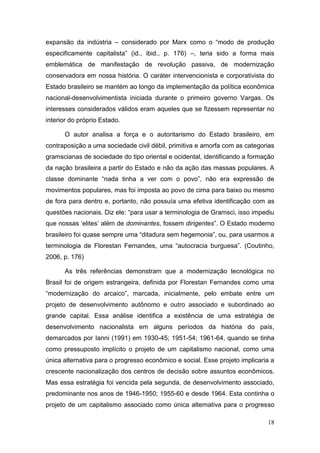 18
expansão da indústria – considerado por Marx como o “modo de produção
especificamente capitalista” (id., ibid., p. 176) –, teria sido a forma mais
emblemática de manifestação de revolução passiva, de modernização
conservadora em nossa história. O caráter intervencionista e corporativista do
Estado brasileiro se mantém ao longo da implementação da política econômica
nacional-desenvolvimentista iniciada durante o primeiro governo Vargas. Os
interesses considerados válidos eram aqueles que se fizessem representar no
interior do próprio Estado.
O autor analisa a força e o autoritarismo do Estado brasileiro, em
contraposição a uma sociedade civil débil, primitiva e amorfa com as categorias
gramscianas de sociedade do tipo oriental e ocidental, identificando a formação
da nação brasileira a partir do Estado e não da ação das massas populares. A
classe dominante “nada tinha a ver com o povo”, não era expressão de
movimentos populares, mas foi imposta ao povo de cima para baixo ou mesmo
de fora para dentro e, portanto, não possuía uma efetiva identificação com as
questões nacionais. Diz ele: “para usar a terminologia de Gramsci, isso impediu
que nossas „elites‟ além de dominantes, fossem dirigentes”. O Estado moderno
brasileiro foi quase sempre uma “ditadura sem hegemonia”, ou, para usarmos a
terminologia de Florestan Fernandes, uma “autocracia burguesa”. (Coutinho,
2006, p. 176)
As três referências demonstram que a modernização tecnológica no
Brasil foi de origem estrangeira, definida por Florestan Fernandes como uma
“modernização do arcaico”, marcada, inicialmente, pelo embate entre um
projeto de desenvolvimento autônomo e outro associado e subordinado ao
grande capital. Essa análise identifica a existência de uma estratégia de
desenvolvimento nacionalista em alguns períodos da história do país,
demarcados por Ianni (1991) em 1930-45; 1951-54; 1961-64, quando se tinha
como pressuposto implícito o projeto de um capitalismo nacional, como uma
única alternativa para o progresso econômico e social. Esse projeto implicaria a
crescente nacionalização dos centros de decisão sobre assuntos econômicos.
Mas essa estratégia foi vencida pela segunda, de desenvolvimento associado,
predominante nos anos de 1946-1950; 1955-60 e desde 1964. Esta continha o
projeto de um capitalismo associado como única alternativa para o progresso
 