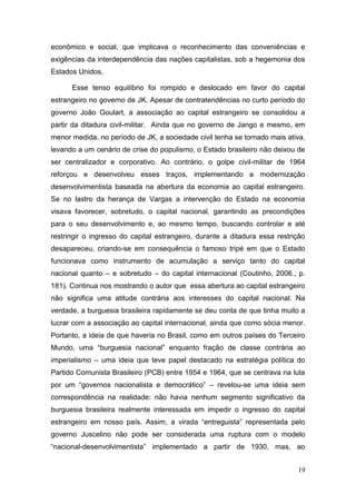 19
econômico e social, que implicava o reconhecimento das conveniências e
exigências da interdependência das nações capitalistas, sob a hegemonia dos
Estados Unidos.
Esse tenso equilíbrio foi rompido e deslocado em favor do capital
estrangeiro no governo de JK. Apesar de contratendências no curto período do
governo João Goulart, a associação ao capital estrangeiro se consolidou a
partir da ditadura civil-militar. Ainda que no governo de Jango e mesmo, em
menor medida, no período de JK, a sociedade civil tenha se tornado mais ativa,
levando a um cenário de crise do populismo, o Estado brasileiro não deixou de
ser centralizador e corporativo. Ao contrário, o golpe civil-militar de 1964
reforçou e desenvolveu esses traços, implementando a modernização
desenvolvimentista baseada na abertura da economia ao capital estrangeiro.
Se no lastro da herança de Vargas a intervenção do Estado na economia
visava favorecer, sobretudo, o capital nacional, garantindo as precondições
para o seu desenvolvimento e, ao mesmo tempo, buscando controlar e até
restringir o ingresso do capital estrangeiro, durante a ditadura essa restrição
desapareceu, criando-se em consequência o famoso tripé em que o Estado
funcionava como instrumento de acumulação a serviço tanto do capital
nacional quanto – e sobretudo – do capital internacional (Coutinho, 2006., p.
181). Continua nos mostrando o autor que essa abertura ao capital estrangeiro
não significa uma atitude contrária aos interesses do capital nacional. Na
verdade, a burguesia brasileira rapidamente se deu conta de que tinha muito a
lucrar com a associação ao capital internacional, ainda que como sócia menor.
Portanto, a ideia de que haveria no Brasil, como em outros países do Terceiro
Mundo, uma “burguesia nacional” enquanto fração de classe contrária ao
imperialismo – uma ideia que teve papel destacado na estratégia política do
Partido Comunista Brasileiro (PCB) entre 1954 e 1964, que se centrava na luta
por um “governos nacionalista e democrático” – revelou-se uma ideia sem
correspondência na realidade: não havia nenhum segmento significativo da
burguesia brasileira realmente interessada em impedir o ingresso do capital
estrangeiro em nosso país. Assim, a virada “entreguista” representada pelo
governo Juscelino não pode ser considerada uma ruptura com o modelo
“nacional-desenvolvimentista” implementado a partir de 1930, mas, ao
 