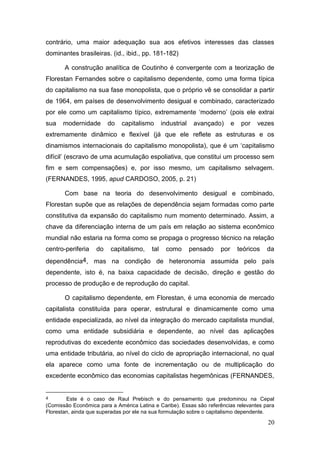 20
contrário, uma maior adequação sua aos efetivos interesses das classes
dominantes brasileiras. (id., ibid., pp. 181-182)
A construção analítica de Coutinho é convergente com a teorização de
Florestan Fernandes sobre o capitalismo dependente, como uma forma típica
do capitalismo na sua fase monopolista, que o próprio vê se consolidar a partir
de 1964, em países de desenvolvimento desigual e combinado, caracterizado
por ele como um capitalismo típico, extremamente „moderno‟ (pois ele extrai
sua modernidade do capitalismo industrial avançado) e por vezes
extremamente dinâmico e flexível (já que ele reflete as estruturas e os
dinamismos internacionais do capitalismo monopolista), que é um „capitalismo
difícil‟ (escravo de uma acumulação espoliativa, que constitui um processo sem
fim e sem compensações) e, por isso mesmo, um capitalismo selvagem.
(FERNANDES, 1995, apud CARDOSO, 2005, p. 21)
Com base na teoria do desenvolvimento desigual e combinado,
Florestan supõe que as relações de dependência sejam formadas como parte
constitutiva da expansão do capitalismo num momento determinado. Assim, a
chave da diferenciação interna de um país em relação ao sistema econômico
mundial não estaria na forma como se propaga o progresso técnico na relação
centro-periferia do capitalismo, tal como pensado por teóricos da
dependência4, mas na condição de heteronomia assumida pelo país
dependente, isto é, na baixa capacidade de decisão, direção e gestão do
processo de produção e de reprodução do capital.
O capitalismo dependente, em Florestan, é uma economia de mercado
capitalista constituída para operar, estrutural e dinamicamente como uma
entidade especializada, ao nível da integração do mercado capitalista mundial,
como uma entidade subsidiária e dependente, ao nível das aplicações
reprodutivas do excedente econômico das sociedades desenvolvidas, e como
uma entidade tributária, ao nível do ciclo de apropriação internacional, no qual
ela aparece como uma fonte de incrementação ou de multiplicação do
excedente econômico das economias capitalistas hegemônicas (FERNANDES,
4 Este é o caso de Raul Prebisch e do pensamento que predominou na Cepal
(Comissão Econômica para a América Latina e Caribe). Essas são referências relevantes para
Florestan, ainda que superadas por ele na sua formulação sobre o capitalismo dependente.
 