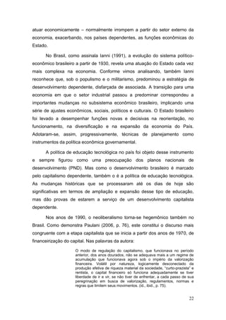 22
atuar economicamente – normalmente irrompem a partir do setor externo da
economia, exacerbando, nos países dependentes, as funções econômicas do
Estado.
No Brasil, como assinala Ianni (1991), a evolução do sistema político-
econômico brasileiro a partir de 1930, revela uma atuação do Estado cada vez
mais complexa na economia. Conforme vimos analisando, também Ianni
reconhece que, sob o populismo e o militarismo, predominou a estratégia de
desenvolvimento dependente, disfarçada de associada. A transição para uma
economia em que o setor industrial passou a predominar correspondeu a
importantes mudanças no subsistema econômico brasileiro, implicando uma
série de ajustes econômicos, sociais, políticos e culturais. O Estado brasileiro
foi levado a desempenhar funções novas e decisivas na reorientação, no
funcionamento, na diversificação e na expansão da economia do País.
Adotaram-se, assim, progressivamente, técnicas de planejamento como
instrumentos da política econômica governamental.
A política de educação tecnológica no país foi objeto desse instrumento
e sempre figurou como uma preocupação dos planos nacionais de
desenvolvimento (PND). Mas como o desenvolvimento brasileiro é marcado
pelo capitalismo dependente, também o é a política de educação tecnológica.
As mudanças históricas que se processaram até os dias de hoje são
significativas em termos de ampliação e expansão desse tipo de educação,
mas dão provas de estarem a serviço de um desenvolvimento capitalista
dependente.
Nos anos de 1990, o neoliberalismo torna-se hegemônico também no
Brasil. Como demonstra Paulani (2006, p. 76), este constitui o discurso mais
congruente com a etapa capitalista que se inicia a partir dos anos de 1970, de
financeirização do capital. Nas palavras da autora:
O modo de regulação do capitalismo, que funcionava no período
anterior, dos anos dourados, não se adequava mais a um regime de
acumulação que funcionava agora sob o império da valorização
financeira. Volátil por natureza, logicamente desconectado da
produção efetiva de riqueza material da sociedade, “curto-prazista” e
rentista, o capital financeiro só funciona adequadamente se tiver
liberdade de ir e vir, se não tiver de enfrentar, a cada passo de sua
peregrinação em busca de valorização, regulamentos, normas e
regras que limitem seus movimentos. (id., ibid., p. 75).
 