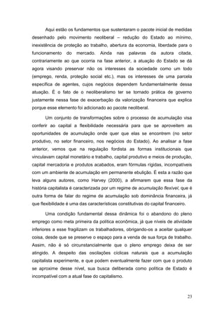 23
Aqui estão os fundamentos que sustentaram o pacote inicial de medidas
desenhado pelo movimento neoliberal – redução do Estado ao mínimo,
inexistência de proteção ao trabalho, abertura da economia, liberdade para o
funcionamento do mercado. Ainda nas palavras da autora citada,
contrariamente ao que ocorria na fase anterior, a atuação do Estado se dá
agora visando preservar não os interesses da sociedade como um todo
(emprego, renda, proteção social etc.), mas os interesses de uma parcela
específica de agentes, cujos negócios dependem fundamentalmente dessa
atuação. É o fato de o neoliberalismo ter se tornado prática de governo
justamente nessa fase de exacerbação da valorização financeira que explica
porque esse elemento foi adicionado ao pacote neoliberal.
Um conjunto de transformações sobre o processo de acumulação visa
conferir ao capital a flexibilidade necessária para que se aproveitem as
oportunidades de acumulação onde quer que elas se encontrem (no setor
produtivo, no setor financeiro, nos negócios do Estado). Ao analisar a fase
anterior, vemos que na regulação fordista as formas institucionais que
vinculavam capital monetário e trabalho, capital produtivo e meios de produção,
capital mercadoria e produtos acabados, eram fórmulas rígidas, incompatíveis
com um ambiente de acumulação em permanente ebulição. É esta a razão que
leva alguns autores, como Harvey (2000), a afirmarem que essa fase da
história capitalista é caracterizada por um regime de acumulação flexível, que é
outra forma de falar do regime de acumulação sob dominância financeira, já
que flexibilidade é uma das características constitutivas do capital financeiro.
Uma condição fundamental dessa dinâmica foi o abandono do pleno
emprego como meta primeira da política econômica, já que níveis de atividade
inferiores a esse fragilizam os trabalhadores, obrigando-os a aceitar qualquer
coisa, desde que se preserve o espaço para a venda de sua força de trabalho.
Assim, não é só circunstancialmente que o pleno emprego deixa de ser
atingido. A despeito das oscilações cíclicas naturais que a acumulação
capitalista experimente, e que podem eventualmente fazer com que o produto
se aproxime desse nível, sua busca deliberada como política de Estado é
incompatível com a atual fase do capitalismo.
 