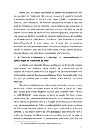 24
Nessa fase, as funções econômicas do Estado não desaparecem, mas
se exacerbam em relação aos interesses do mercado e à sua plena liberdade.
A educação tecnológica é também objeto dessa inflexão, conformando-se,
inclusive, como mercadoria. As reformas educacionais levadas à cabo nos
anos de 1990 pelo governo de Fernando Henrique Cardoso dão prova disto. O
neoliberalismo não está superado, mas entra em uma nova fase em que se
retoma a necessidade de dinamização da economia produtiva, no governo de
Luiz Inácio Lula da Silva, e da ação do Estado no asseguramento de condições
sociais necessárias à produção e ao controle das crises. O cenário de um novo
desenvolvimentismo5 é ainda incerto, mas é neste que se encontram
atualmente as políticas de expansão da educação tecnológica sustentada pelo
Estado. O presente texto não dará conta desse estudo; apenas levantará
algumas reflexões que poderão ser consideradas oportunamente.
1.2 A Educação Profissional e a ideologia do desenvolvimento na
consolidação do capitalismo no Brasil
A relação entre educação básica e profissional no Brasil está marcada
historicamente pela dualidade. Nesse sentido, até o século XIX não há
registros de iniciativas sistemáticas que hoje possam ser caracterizadas como
pertencentes ao campo da educação profissional. O que existia até então era a
educação propedêutica para as elites, voltada para a formação de futuros
dirigentes.
Os primeiros indícios do que hoje se pode caracterizar como as origens
da educação profissional surgem a partir de 1809, com a criação do Colégio
das Fábricas, pelo Príncipe Regente, futuro D. João VI (Brasil, 1999 - Parecer
n0 16/99-CEB/CNE). Nessa direção, ao longo do século XIX foram criadas
várias instituições, predominantemente no âmbito da sociedade civil, voltadas
para o ensino das primeiras letras e a iniciação em ofícios, cujos destinatários
eram as crianças pobres, os órfãos e os abandonados, dentre essas, os Asilos
da Infância dos Meninos Desvalidos. A educação profissional no Brasil tem,
portanto, a sua origem dentro de uma perspectiva assistencialista com o
objetivo de “amparar os órfãos e os demais desvalidos da sorte”, ou seja, de
atender àqueles que não tinham condições sociais satisfatórias, para que não
5 Uma obra recente sobre esse tema é a de Castelo (2010).
 
