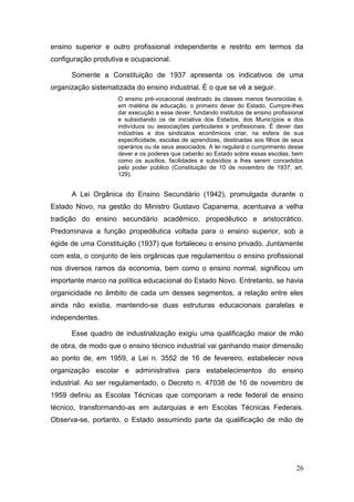 26
ensino superior e outro profissional independente e restrito em termos da
configuração produtiva e ocupacional.
Somente a Constituição de 1937 apresenta os indicativos de uma
organização sistematizada do ensino industrial. É o que se vê a seguir.
O ensino pré-vocacional destinado às classes menos favorecidas é,
em matéria de educação, o primeiro dever do Estado. Cumpre-lhes
dar execução a esse dever, fundando institutos de ensino profissional
e subsidiando os de iniciativa dos Estados, dos Municípios e dos
indivíduos ou associações particulares e profissionais. É dever das
indústrias e dos sindicatos econômicos criar, na esfera de sua
especificidade, escolas de aprendizes, destinadas aos filhos de seus
operários ou de seus associados. A lei regulará o cumprimento desse
dever e os poderes que caberão ao Estado sobre essas escolas, bem
como os auxílios, facilidades e subsídios a lhes serem concedidos
pelo poder público (Constituição de 10 de novembro de 1937, art.
129).
A Lei Orgânica do Ensino Secundário (1942), promulgada durante o
Estado Novo, na gestão do Ministro Gustavo Capanema, acentuava a velha
tradição do ensino secundário acadêmico, propedêutico e aristocrático.
Predominava a função propedêutica voltada para o ensino superior, sob a
égide de uma Constituição (1937) que fortaleceu o ensino privado. Juntamente
com esta, o conjunto de leis orgânicas que regulamentou o ensino profissional
nos diversos ramos da economia, bem como o ensino normal, significou um
importante marco na política educacional do Estado Novo. Entretanto, se havia
organicidade no âmbito de cada um desses segmentos, a relação entre eles
ainda não existia, mantendo-se duas estruturas educacionais paralelas e
independentes.
Esse quadro de industrialização exigiu uma qualificação maior de mão
de obra, de modo que o ensino técnico industrial vai ganhando maior dimensão
ao ponto de, em 1959, a Lei n. 3552 de 16 de fevereiro, estabelecer nova
organização escolar e administrativa para estabelecimentos do ensino
industrial. Ao ser regulamentado, o Decreto n. 47038 de 16 de novembro de
1959 definiu as Escolas Técnicas que comporiam a rede federal de ensino
técnico, transformando-as em autarquias e em Escolas Técnicas Federais.
Observa-se, portanto, o Estado assumindo parte da qualificação de mão de
 