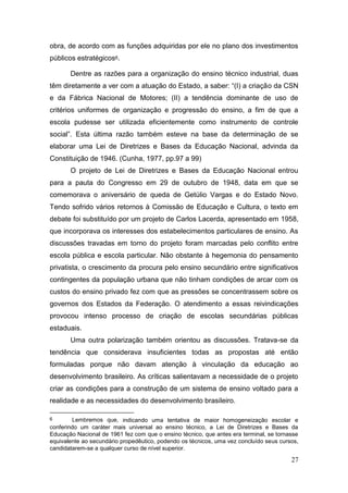 27
obra, de acordo com as funções adquiridas por ele no plano dos investimentos
públicos estratégicos6.
Dentre as razões para a organização do ensino técnico industrial, duas
têm diretamente a ver com a atuação do Estado, a saber: “(I) a criação da CSN
e da Fábrica Nacional de Motores; (II) a tendência dominante de uso de
critérios uniformes de organização e progressão do ensino, a fim de que a
escola pudesse ser utilizada eficientemente como instrumento de controle
social”. Esta última razão também esteve na base da determinação de se
elaborar uma Lei de Diretrizes e Bases da Educação Nacional, advinda da
Constituição de 1946. (Cunha, 1977, pp.97 a 99)
O projeto de Lei de Diretrizes e Bases da Educação Nacional entrou
para a pauta do Congresso em 29 de outubro de 1948, data em que se
comemorava o aniversário de queda de Getúlio Vargas e do Estado Novo.
Tendo sofrido vários retornos à Comissão de Educação e Cultura, o texto em
debate foi substituído por um projeto de Carlos Lacerda, apresentado em 1958,
que incorporava os interesses dos estabelecimentos particulares de ensino. As
discussões travadas em torno do projeto foram marcadas pelo conflito entre
escola pública e escola particular. Não obstante à hegemonia do pensamento
privatista, o crescimento da procura pelo ensino secundário entre significativos
contingentes da população urbana que não tinham condições de arcar com os
custos do ensino privado fez com que as pressões se concentrassem sobre os
governos dos Estados da Federação. O atendimento a essas reivindicações
provocou intenso processo de criação de escolas secundárias públicas
estaduais.
Uma outra polarização também orientou as discussões. Tratava-se da
tendência que considerava insuficientes todas as propostas até então
formuladas porque não davam atenção à vinculação da educação ao
desenvolvimento brasileiro. As críticas salientavam a necessidade de o projeto
criar as condições para a construção de um sistema de ensino voltado para a
realidade e as necessidades do desenvolvimento brasileiro.
6 Lembremos que, indicando uma tentativa de maior homogeneização escolar e
conferindo um caráter mais universal ao ensino técnico, a Lei de Diretrizes e Bases da
Educação Nacional de 1961 fez com que o ensino técnico, que antes era terminal, se tornasse
equivalente ao secundário propedêutico, podendo os técnicos, uma vez concluído seus cursos,
candidatarem-se a qualquer curso de nível superior.
 
