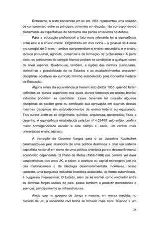 28
Entretanto, o texto convertido em lei em 1961 representou uma solução
de compromisso entre as principais correntes em disputa, não correspondendo
plenamente às expectativas de nenhuma das partes envolvidas no debate.
Para a educação profissional o fato mais relevante foi a equivalência
entre este e o ensino médio. Organizado em dois ciclos – o ginasial de 4 anos
e o colegial de 3 anos – ambos compreendiam o ensino secundário e o ensino
técnico (industrial, agrícola, comercial e de formação de professores). A partir
disto, os concluintes do colegial técnico podiam se candidatar a qualquer curso
de nível superior. Quebrou-se, também, a rigidez das normas curriculares,
abrindo-se a possibilidade de os Estados e os estabelecimentos anexarem
disciplinas optativas ao currículo mínimo estabelecido pelo Conselho Federal
de Educação.
Alguns sinais da equivalência já haviam sido dados 1953, quando foram
definidos os cursos superiores nos quais alunos formados no ensino técnico
industrial poderiam se candidatar. Esses deveriam ter cursado algumas
disciplinas de caráter geral ou certificado sua aprovação em exames dessas
mesmas disciplinas em estabelecimentos de ensino federal ou equiparado.
Tais cursos eram os de engenharia, química, arquitetura, matemática, física e
desenho. A equivalência estabelecida pela Lei no
4.024/61 veio então, conferir
maior homogeneidade escolar a este campo e, ainda, um caráter mais
universal ao ensino técnico.
A transição do Governo Vargas para o de Juscelino Kubitschek
caracterizou-se pelo abandono de uma política destinada a criar um sistema
capitalista nacional em nome de uma política orientada para o desenvolvimento
econômico dependente. O Plano de Metas (1956-1960) nos permite ver duas
características dos anos JK, a saber: a abertura ao capital estrangeiro por via
das multinacionais e da ideologia desenvolvimentista. Forma-se, nesse
contexto, uma burguesia industrial brasileira associada, de forma subordinada,
à burguesia internacional. O Estado, além de se manter como mediador entre
as diversas forças sociais do país, passa também a produzir mercadorias e
serviços, principalmente os infraestruturais.
Ainda que no governo de Jango e mesmo, em menor medida, no
período de JK, a sociedade civil tenha se tornado mais ativa, levando a um
 