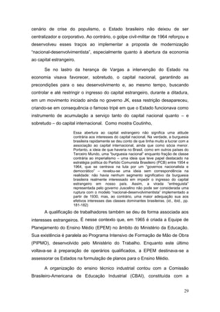 29
cenário de crise do populismo, o Estado brasileiro não deixou de ser
centralizador e corporativo. Ao contrário, o golpe civil-militar de 1964 reforçou e
desenvolveu esses traços ao implementar a proposta de modernização
“nacional-desenvolvimentista”, especialmente quanto à abertura da economia
ao capital estrangeiro.
Se no lastro da herança de Vargas a intervenção do Estado na
economia visava favorecer, sobretudo, o capital nacional, garantindo as
precondições para o seu desenvolvimento e, ao mesmo tempo, buscando
controlar e até restringir o ingresso do capital estrangeiro, durante a ditadura,
em um movimento iniciado ainda no governo JK, essa restrição desapareceu,
criando-se em consequência o famoso tripé em que o Estado funcionava como
instrumento de acumulação a serviço tanto do capital nacional quanto – e
sobretudo – do capital internacional. Como mostra Coutinho,
Essa abertura ao capital estrangeiro não significa uma atitude
contrária aos interesses do capital nacional. Na verdade, a burguesia
brasileira rapidamente se deu conto de que tinha muito a lucrar com a
associação ao capital internacional, ainda que como sócia menor.
Portanto, a ideia de que haveria no Brasil, como em outros países do
Terceiro Mundo, uma “burguesia nacional” enquanto fração de classe
contrária ao imperialismo – uma ideia que teve papel destacado na
estratégia política do Partido Comunista Brasileiro (PCB) entre 1954 e
1964, que se centrava na luta por um “governos nacionalista e
democrático” – revelou-se uma ideia sem correspondência na
realidade: não havia nenhum segmento significativo da burguesia
brasileira realmente interessado em impedir o ingresso do capital
estrangeiro em nosso país. Assim, a virada “entreguista”
representada pelo governo Juscelino não pode ser considerada uma
ruptura com o modelo “nacional-desenvolvimentista” implementado a
partir de 1930, mas, ao contrário, uma maior adequação sua aos
efetivos interesses das classes dominantes brasileiras. (id., ibid., pp.
181-182)
A qualificação de trabalhadores também se deu de forma associada aos
interesses estrangeiros. É nesse contexto que, em 1965 é criada a Equipe de
Planejamento do Ensino Médio (EPEM) no âmbito do Ministério da Educação.
Sua existência é paralela ao Programa Intensivo de Formação de Mão de Obra
(PIPMO), desenvolvido pelo Ministério do Trabalho. Enquanto este último
voltava-se à preparação de operários qualificados, a EPEM destinava-se a
assessorar os Estados na formulação de planos para o Ensino Médio.
A organização do ensino técnico industrial contou com a Comissão
Brasileiro-Americana de Educação Industrial (CBAI), constituída com a
 