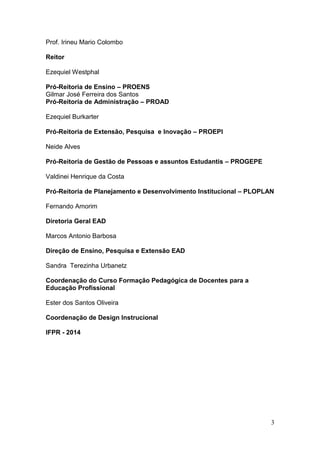3
Prof. Irineu Mario Colombo
Reitor
Ezequiel Westphal
Pró-Reitoria de Ensino – PROENS
Gilmar José Ferreira dos Santos
Pró-Reitoria de Administração – PROAD
Ezequiel Burkarter
Pró-Reitoria de Extensão, Pesquisa e Inovação – PROEPI
Neide Alves
Pró-Reitoria de Gestão de Pessoas e assuntos Estudantis – PROGEPE
Valdinei Henrique da Costa
Pró-Reitoria de Planejamento e Desenvolvimento Institucional – PLOPLAN
Fernando Amorim
Diretoria Geral EAD
Marcos Antonio Barbosa
Direção de Ensino, Pesquisa e Extensão EAD
Sandra Terezinha Urbanetz
Coordenação do Curso Formação Pedagógica de Docentes para a
Educação Profissional
Ester dos Santos Oliveira
Coordenação de Design Instrucional
IFPR - 2014
 