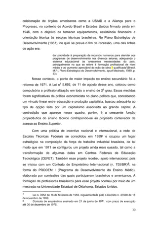 30
colaboração de órgãos americanos como a USAID e a Aliança para o
Progresso, no contexto do Acordo Brasil e Estados Unidos firmado ainda em
1946, com o objetivo de fornecer equipamentos, assistência financeira e
orientação técnica às escolas técnicas brasileiras. No Plano Estratégico de
Desenvolvimento (1967), no qual se previa o fim da recessão, uma das linhas
de ação era:
dar prioridade à preparação de recursos humanos para atender aos
programas de desenvolvimento nos diversos setores, adequando o
sistema educacional às crescentes necessidades do país,
principalmente no que se refere à formação profissional de nível
médio e ao aumento apreciável da mão de obra - qualificada"(Brasil,
M.P., Plano Estratégico do Desenvolvimento, apud Machado, 1989, p.
53).
Nesse contexto, o ponto de maior impacto no ensino secundário foi a
reforma de 1971. A Lei n
o
5.692, de 11 de agosto desse ano, colocou como
compulsória a profissionalização em todo o ensino de 2
o
grau. Essas medidas
foram significativas da prática economicista no plano político que, concebendo
um vínculo linear entre educação e produção capitalista, buscou adequá-la ao
tipo de opção feita por um capitalismo associado ao grande capital. A
contradição que aparece nesse quadro, porém, é a crescente função
propedêutica do ensino técnico contrapondo-se ao propósito contenedor de
acesso ao Ensino Superior.
Com uma política de incentivo nacional e internacional, a rede de
Escolas Técnicas Federais se consolidou em 19597 e ocupou um lugar
estratégico na composição da força de trabalho industrial brasileira, de tal
modo que em 1971 se configurou um projeto ainda mais ousado, tal como a
transformação de algumas delas em Centros Federais de Educação
Tecnológica (CEFET). Também esse projeto recebeu apoio internacional, pois
se iniciou com um Contrato de Empréstimo Internacional (n. 755/BR)8, na
forma do PRODEM I (Programa de Desenvolvimento do Ensino Médio),
elaborado por comissões das quais participavam brasileiros e americanos. A
formação de professores brasileiros para esse projeto ocorreu por meio de um
mestrado na Universidade Estadual de Oklahoma, Estados Unidos.
7 Lei n. 3552 de 16 de fevereiro de 1959, regulamentada pelo o Decreto n. 47038 de 16
de novembro de 1959.
8 Contrato de empréstimo assinado em 21 de junho de 1971, com prazo de execução
até 30 de dezembro de 1975.
 