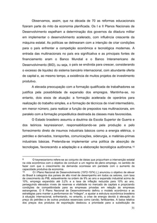 31
Observamos, assim, que na década de 70 as reformas educacionais
fizeram parte do mito da economia planificada. Os I e II Planos Nacionais de
Desenvolvimento espelham a determinação dos governos da ditadura militar
em implementar o desenvolvimento acelerado, com influência crescente da
máquina estatal. As políticas se delinearam com a intenção de criar condições
para o país enfrentar a competição econômica e tecnológica modernas. A
entrada das multinacionais no país era significativa e as principais fontes de
financiamento eram o Banco Mundial e o Banco Interamericano de
Desenvolvimento (BID), ou seja, o país se endivida para crescer, considerando
o excesso de liquidez do sistema bancário internacional, com abundante oferta
de capital e, ao mesmo tempo, a existência de muitos projetos de investimento
produtivo.
A elevada preocupação com a formação qualificada de trabalhadores se
justifica pela possibilidade de expansão dos empregos. Mantinha-se, no
entanto, dois eixos de atuação: a formação acelerada de operários para
realização do trabalho simples, e a formação de técnicos de nível intermediário,
em menor número, para realizar a função de prepostos nas multinacionais, em
paralelo com a formação propedêutica destinada às classes mais favorecidas.
O Estado brasileiro assumiu a doutrina da Escola Superior de Guerra e
dos teóricos keynesianos9, responsabilizando-se pela produção e pelo
fornecimento direto de insumos industriais básicos como a energia elétrica, o
petróleo e derivados, transportes, comunicações, siderurgia, e matérias-primas
industriais básicas. Pretendia-se implementar uma política de absorção de
tecnologias, favorecendo a adaptação e a elaboração tecnológica autônoma.10
9 O keynesianismo refere-se ao conjunto de ideias que propunham a intervenção estatal
na vida econômica com o objetivo de conduzir a um regime de pleno emprego, no sentido de
fazer com que o crescimento da demanda ocorresse em paridade com o aumento da
capacidade produtiva da economia.
10 O I Plano Nacional de Desenvolvimento (1972-1974) (,) anunciou o objetivo de elevar
do Brasil à categoria dos países de alto nível de desempenho em todos os setores, com taxa
de crescimento do PIB, estavelmente na ordem de 9% ao ano e expansão industrial acima de
10%, emprego expandido até 3,2% e a taxa de inflação reduzida para 10% ao ano,
perseguindo elevados níveis de reservas e vitalidade no mercado de capitais e propiciando
condições de competitividade para as empresas privadas em relação às empresas
estrangeiras. O II Plano Nacional de Desenvolvimento definiu o modelo econômico e as
estratégias para manter a performance do "milagre", e ajustar a estrutura econômica brasileira
à situação internacional, enfrentando, no entanto, a crise de energia devido à elevação do
preço do petróleo e de outros produtos essenciais como carvão, fertilizantes. A baixa relativa
dos preços dos produtos de exportação deslocou a prioridade para a substituição de
 