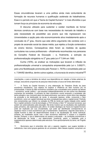 32
Essas circunstâncias levaram a uma política ainda mais contundente de
formação de recursos humanos e qualificação acelerada de trabalhadores.
Esse é o período em que a Teoria do Capital Humano11 é mais difundida e que
tomam força os princípios da economia da educação.
O discurso utilizado para sustentar o caráter manifesto de formar
técnicos construiu-se com base nas necessidades do mercado de trabalho e
pela necessidade de possibilitar aos jovens que não ingressavam nas
Universidades a opção pela vida economicamente ativa imediatamente após a
conclusão do 2
o
grau. Ocorre que este último argumento não condizia com o
projeto de ascensão social da classe média, que rejeitou a função contenedora
do ensino técnico. Consequência disto foram as medidas de ajustes
curriculares nos cursos profissionais – oficialmente reconhecidas nos pareceres
do Conselho Federal de Educação – e, finalmente, a extinção da
profissionalização obrigatória no 2
o
grau pela Lei n
o
7.044 em 1982.
Cunha (1976), ao analisar as motivações que levaram à inflexão da
profissionalização universal e compulsória empreendida pela Lei n. 5.692/71,
para uma flexibilização promovida pelo Parecer n. 75/76 e consolidada pela Lei
n. 7.044/82 identifica, dentre outros sujeitos, a burocracia do ensino industrial12
importações, e para a tentativa de reduzir sua dependência em relação a fontes externas de
energia, executando programas de pesquisa relacionadas a busca de fontes alternativas.
11 A Teoria do Capital Humano é uma elaboração de Theodore Shultz de base
econômica neoclássica, cujo objetivo foi explicar a influência do fator humano (H) na
produtividade. A teoria do fator econômico considera que a sociedade como produto de fatores
– econômico, social, político – que atuariam independentemente um dos outros nos diferentes
momentos da sociedade. A primazia do fator econômico ocorre enquanto a sociedade não
tenha atingido o seu momento pleno de desenvolvimento, que seria o ponto ótimo das relações
de produção e de distribuição de renda. A educação aparece, então, compondo o fator
econômico, como um capital individual que teria consequências sobre o capital social. Partindo
dos componentes que inferem na variação do PIB da renda per capita (relação entre capital
fixo e capital variável e nível de tecnologia), a TCH introduz o fator “H” (recursos humanos), que
podem ser potencializados pela educação. Ela tenta mostrar que os resultados não explicados
pelos primeiros, são explicados pelo último. O caráter ideológico da Teoria do Capital Humano
pode ser explicado por sua circularidade, que pode ser identificada contrapondo-se os
aspectos macro e micro econômicos que a fundamentam. Explicamos: segundo essa teoria, o
capital humano é fator de desenvolvimento social e de equalização da renda individual,
portanto, de mobilidade social; mas o fator econômico determina o acesso e a trajetória
escolar. Portanto, o que é determinante do acesso à educação – as condições econômicas e
de distribuição de renda – vira determinado. Inverte-se, assim, a realidade, pois a
superestrutura aparece determinada pela estrutura. Para aprofundamento do tema, ver Frigotto
(1989).
12 Burocracia aqui é entendida não sob o aspecto negativo, que sugere lentidão e
ineficiência, mas como grupos gestores de um processo. Além desses sujeitos, cumpriram um
 