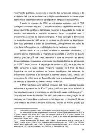 34
reconhecida qualidade, merecendo o respeito das burocracias estatais e da
sociedade civil, que as isentavam de qualquer questionamento sobre seu papel
econômico e social relativamente às respectivas obrigações educacionais.
A partir de meados de 1976, as estratégias adotadas pelo II PND
começam a sinalizar fraqueza. O modelo econômico dependente entravou o
desenvolvimento científico e tecnológico nacional, a disparidade de renda se
ampliou enormemente e medidas recessivas foram conjugadas com o
crescimento às custas do capital estrangeiro. A fraca transição à democracia
no início dos anos de 1980 se fez no contexto do Consenso de Washington,
com cujas premissas o Brasil se comprometeu, principalmente em razão da
crise fiscal, inflacionária e de credibilidade externa vivida esse período.
Mesmo frente a um processo recessivo e altamente inflacionário, o
governo Sarney implementou o Programa de Expansão e Melhoria do Ensino
Técnico (PROTEC)13, em 1986, mediante o qual as Unidades de Ensino
Descentralizadas, vinculadas a uma escola-mãe (escola técnica ou agrotécnica
ou CEFET) foram criadas. A exposição de motivos n. 135, de 4 de julho de
1986 apresenta a razão desse Programa baseado no I PND da Nova
República, no qual se definiam as "metas estratégicas das reformas, de
crescimento econômico e de combate à pobreza" (Brasil, MEC, 1986c). Um
empréstimo foi obtido junto ao Banco Mundial para a realização do Programa
de Melhoria e Expansão do Ensino Técnico – PROTEC.
O PROTEC tinha como objetivo implantar 200 novas escolas técnicas
industriais e agrotécnicas de 1o
e 2o
graus, justificado por dados estatísticos
que apontavam para a precariedade do atendimento nesse nível de ensino14.
O quadro resultante do PROTEC em 1993 demonstrava a inauguração de 11
Unidades de Ensino Descentralizadas e 36 destas em construção15. Houve
uma tentativa de tornar as UnED's autarquias , através do mesmo projeto que
13 Sobre esse programa e seus fundamentos políticos ver Frigotto e Ciavatta (1988).
14 As estatísticas naquele momento indicavam que, do total de estabelecimentos de 1
o
e
2
o
graus, apenas 4,3% eram de 2
o
grau; da matrícula geral de 1
o
e 2
o
graus, apenas 10%
referiam-se ao 2
o
grau; do total da matrícula de 2
o
grau, 41,4% incide em estabelecimentos
particulares" (Brasil, MEC, 1986).
15 Dados apresentados em Brasil, MEC (1993). Acrescenta-se que a criação de 2
CEFET's após a Lei n. 6545/78 foi realizada pela transformação em CEFET's da ETF-Ba,
fundida ao CEMTEC-Ba e da ETF-Ma,. A primeira medida foi feita pela Lei n. 8.711 de 28 de
setembro de 1993 e a segunda pela Lei n. 7863 de 31 de outubro de 1989.
 