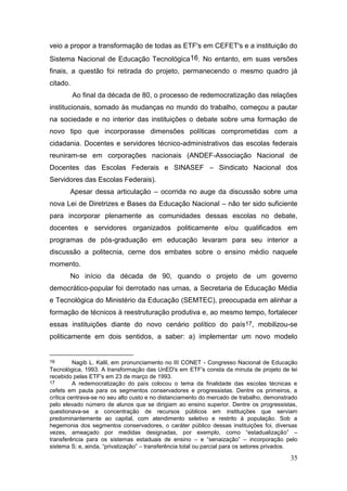 35
veio a propor a transformação de todas as ETF's em CEFET's e a instituição do
Sistema Nacional de Educação Tecnológica16. No entanto, em suas versões
finais, a questão foi retirada do projeto, permanecendo o mesmo quadro já
citado.
Ao final da década de 80, o processo de redemocratização das relações
institucionais, somado às mudanças no mundo do trabalho, começou a pautar
na sociedade e no interior das instituições o debate sobre uma formação de
novo tipo que incorporasse dimensões políticas comprometidas com a
cidadania. Docentes e servidores técnico-administrativos das escolas federais
reuniram-se em corporações nacionais (ANDEF-Associação Nacional de
Docentes das Escolas Federais e SINASEF – Sindicato Nacional dos
Servidores das Escolas Federais).
Apesar dessa articulação – ocorrida no auge da discussão sobre uma
nova Lei de Diretrizes e Bases da Educação Nacional – não ter sido suficiente
para incorporar plenamente as comunidades dessas escolas no debate,
docentes e servidores organizados politicamente e/ou qualificados em
programas de pós-graduação em educação levaram para seu interior a
discussão a politecnia, cerne dos embates sobre o ensino médio naquele
momento.
No início da década de 90, quando o projeto de um governo
democrático-popular foi derrotado nas urnas, a Secretaria de Educação Média
e Tecnológica do Ministério da Educação (SEMTEC), preocupada em alinhar a
formação de técnicos à reestruturação produtiva e, ao mesmo tempo, fortalecer
essas instituições diante do novo cenário político do país17, mobilizou-se
politicamente em dois sentidos, a saber: a) implementar um novo modelo
16 Nagib L. Kalil, em pronunciamento no III CONET - Congresso Nacional de Educação
Tecnológica, 1993. A transformação das UnED's em ETF's consta da minuta de projeto de lei
recebido pelas ETF's em 23 de março de 1993.
17 A redemocratização do país colocou o tema da finalidade das escolas técnicas e
cefets em pauta para os segmentos conservadores e progressistas. Dentre os primeiros, a
crítica centrava-se no seu alto custo e no distanciamento do mercado de trabalho, demonstrado
pelo elevado número de alunos que se dirigiam ao ensino superior. Dentre os progressistas,
questionava-se a concentração de recursos públicos em instituições que serviam
predominantemente ao capital, com atendimento seletivo e restrito à população. Sob a
hegemonia dos segmentos conservadores, o caráter público dessas instituições foi, diversas
vezes, ameaçado por medidas designadas, por exemplo, como “estadualização” –
transferência para os sistemas estaduais de ensino – e “senaização” – incorporação pelo
sistema S; e, ainda, “privatização” – transferência total ou parcial para os setores privados.
 