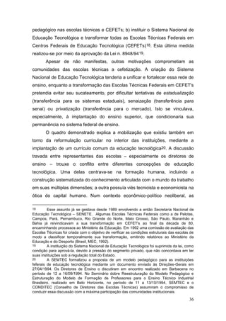 36
pedagógico nas escolas técnicas e CEFETs; b) instituir o Sistema Nacional de
Educação Tecnológica e transformar todas as Escolas Técnicas Federais em
Centros Federais de Educação Tecnológica (CEFETs)18. Esta última medida
realizou-se por meio da aprovação da Lei n. 8948/9419.
Apesar de não manifestas, outras motivações comprometiam as
comunidades das escolas técnicas a cefetização. A criação do Sistema
Nacional de Educação Tecnológica tenderia a unificar e fortalecer essa rede de
ensino, enquanto a transformação das Escolas Técnicas Federais em CEFET's
pretendia evitar seu sucateamento, por dificultar tentativas de estadualização
(transferência para os sistemas estaduais), senaização (transferência para
senai) ou privatização (transferência para o mercado). Isto se vinculava,
especialmente, à implantação do ensino superior, que condicionaria sua
permanência no sistema federal de ensino.
O quadro demonstrado explica a mobilização que existiu também em
torno da reformulação curricular no interior das instituições, mediante a
implantação de um currículo comum da educação tecnológica20. A discussão
travada entre representantes das escolas – especialmente os diretores de
ensino – trouxe o conflito entre diferentes concepções de educação
tecnológica. Uma delas centrava-se na formação humana, incluindo a
construção sistematizada do conhecimento articulada com o mundo do trabalho
em suas múltiplas dimensões; a outra possuía viés tecnicista e economicista na
ótica do capital humano. Num contexto econômico-político neoliberal, as
18 Esse assunto já se gestava desde 1989 envolvendo a então Secretaria Nacional de
Educação Tecnológica – SENETE. Algumas Escolas Técnicas Federais como a de Pelotas,
Campos, Pará, Pernambuco, Rio Grande do Norte, Mato Grosso, São Paulo, Maranhão e
Bahia já reivindicavam a sua transformação em CEFET's ao final da década de 80,
encaminhando processos ao Ministério da Educação. Em 1992 uma comissão de avaliação das
Escolas Técnicas foi criada com o objetivo de verificar as condições estruturais das escolas de
modo a classificar temporalmente sua transformação, emitindo relatórios ao Ministério da
Educação e do Desporto (Brasil, MEC, 1992).
19 A instituição do Sistema Nacional de Educação Tecnológica foi suprimida da lei, como
condição para aprová-la, devido à pressão do segmento privado, que não concordava em ter
suas instituições sob a regulação total do Estado.
20 A SEMTEC formalizou a proposta de um modelo pedagógico para as instituições
feferais de educação tecnológica mediante um documento enviado às Direções-Gerais em
27/04/1994. Os Diretores de Ensino o discutiram em encontro realizado em Barbacena no
período de 12 a 16/09/1994. No Seminário dobre Reestruturação do Modelo Pedagógico e
Estruturação do Modelo de Formação de Professores para o Ensino Técnico Industrial
Brasileiro, realizado em Belo Horizonte, no período de 11 a 13/10/1994, SEMTEC e o
CONDITEC (Conselho de Diretores das Escolas Técnicas) assumiram o compromisso de
conduzir essa discussão com a máxima participação das comunidades institucionais.
 