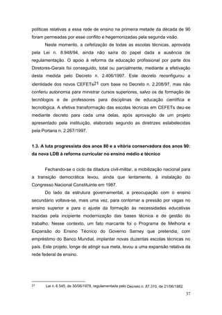 37
políticas relativas a essa rede de ensino na primeira metade da década de 90
foram permeadas por esse conflito e hegemonizadas pela segunda visão.
Neste momento, a cefetização de todas as escolas técnicas, aprovada
pela Lei n. 8.948/94, ainda não saíra do papel dada a ausência de
regulamentação. O apoio à reforma da educação profissional por parte dos
Diretores-Gerais foi conseguido, total ou parcialmente, mediante a efetivação
desta medida pelo Decreto n. 2.406/1997. Este decreto reconfigurou a
identidade dos novos CEFETs21 com base no Decreto n. 2.208/97, mas não
conferiu autonomia para ministrar cursos superiores, salvo os de formação de
tecnólogos e de professores para disciplinas de educação científica e
tecnológica. A efetiva transformação das escolas técnicas em CEFETs deu-se
mediante decreto para cada uma delas, após aprovação de um projeto
apresentado pela instituição, elaborado segundo as diretrizes estabelecidas
pela Portaria n. 2.267/1997.
1.3. A luta progressista dos anos 80 e a vitória conservadora dos anos 90:
da nova LDB à reforma curricular no ensino médio e técnico
Fechando-se o ciclo da ditadura civil-militar, a mobilização nacional para
a transição democrática levou, ainda que lentamente, à instalação do
Congresso Nacional Constituinte em 1987.
Do lado da estrutura governamental, a preocupação com o ensino
secundário voltava-se, mais uma vez, para contornar a pressão por vagas no
ensino superior e para o ajuste da formação às necessidades educativas
trazidas pela incipiente modernização das bases técnica e de gestão do
trabalho. Nesse contexto, um fato marcante foi o Programa de Melhoria e
Expansão do Ensino Técnico do Governo Sarney que pretendia, com
empréstimo do Banco Mundial, implantar novas duzentas escolas técnicas no
país. Este projeto, longe de atingir sua meta, levou a uma expansão relativa da
rede federal de ensino.
21 Lei n. 6.545, de 30/06/1978, regulamentada pelo Decreto n. 87.310, de 21/06/1982.
 