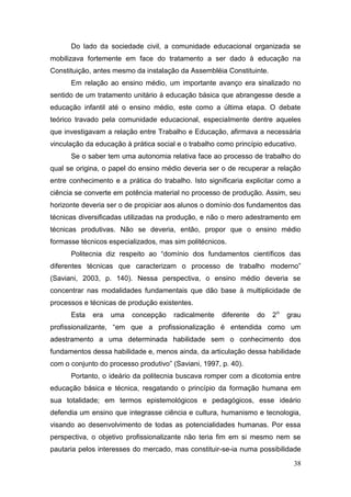 38
Do lado da sociedade civil, a comunidade educacional organizada se
mobilizava fortemente em face do tratamento a ser dado à educação na
Constituição, antes mesmo da instalação da Assembléia Constituinte.
Em relação ao ensino médio, um importante avanço era sinalizado no
sentido de um tratamento unitário à educação básica que abrangesse desde a
educação infantil até o ensino médio, este como a última etapa. O debate
teórico travado pela comunidade educacional, especialmente dentre aqueles
que investigavam a relação entre Trabalho e Educação, afirmava a necessária
vinculação da educação à prática social e o trabalho como princípio educativo.
Se o saber tem uma autonomia relativa face ao processo de trabalho do
qual se origina, o papel do ensino médio deveria ser o de recuperar a relação
entre conhecimento e a prática do trabalho. Isto significaria explicitar como a
ciência se converte em potência material no processo de produção. Assim, seu
horizonte deveria ser o de propiciar aos alunos o domínio dos fundamentos das
técnicas diversificadas utilizadas na produção, e não o mero adestramento em
técnicas produtivas. Não se deveria, então, propor que o ensino médio
formasse técnicos especializados, mas sim politécnicos.
Politecnia diz respeito ao “domínio dos fundamentos científicos das
diferentes técnicas que caracterizam o processo de trabalho moderno”
(Saviani, 2003, p. 140). Nessa perspectiva, o ensino médio deveria se
concentrar nas modalidades fundamentais que dão base à multiplicidade de
processos e técnicas de produção existentes.
Esta era uma concepção radicalmente diferente do 2o
grau
profissionalizante, “em que a profissionalização é entendida como um
adestramento a uma determinada habilidade sem o conhecimento dos
fundamentos dessa habilidade e, menos ainda, da articulação dessa habilidade
com o conjunto do processo produtivo” (Saviani, 1997, p. 40).
Portanto, o ideário da politecnia buscava romper com a dicotomia entre
educação básica e técnica, resgatando o princípio da formação humana em
sua totalidade; em termos epistemológicos e pedagógicos, esse ideário
defendia um ensino que integrasse ciência e cultura, humanismo e tecnologia,
visando ao desenvolvimento de todas as potencialidades humanas. Por essa
perspectiva, o objetivo profissionalizante não teria fim em si mesmo nem se
pautaria pelos interesses do mercado, mas constituir-se-ia numa possibilidade
 