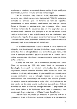 39
a mais para os estudantes na construção de seus projetos de vida, socialmente
determinados, culminada com uma formação ampla e integral.
Com isto se fazia a crítica radical ao modelo hegemônico do ensino
técnico de nível médio implantado sob a égide da Lei no
5692/71, centrada na
contração da formação geral em benefício da formação específica.
Especialmente no ensino industrial, conhecimentos das áreas de Ciências
Sociais e Humanas e, eventualmente, das Linguagens, tinham pouca
relevância na formação dos estudantes. Sob um olhar pragmático, caso o
estudante viesse a trabalhar ou a prosseguir os estudos na área em que se
habilitou tecnicamente, e suas experiências de vida não desafiassem seus
conhecimentos naquelas áreas, pouco se sentiam tais lacunas de formação.
Outros estudantes, porém, ao tomarem diferentes rumos, acabavam tendo que
supri-las por meio de estratégias as mais diversificadas.
Em face dessa realidade e buscando resgatar a função formativa da
educação, os projetos originais da nova LDB insistiam que o ensino médio,
como etapa final da educação básica, seria composto de, pelo menos, 2400
horas. A formação profissional, que nunca substituiria a formação básica,
poderia ser acrescida a este mínimo e preparar o estudante para o exercício de
profissões técnicas.
O projeto de uma nova LDB foi apresentado pelo deputado Octávio
Elíseo em dezembro de 1988, dois meses depois de promulgada a
Constituição, incorporando as principais reivindicações dos educadores
progressistas, inclusive referentes ao ensino médio. Iniciava-se, assim, uma
importante mobilização pela aprovação de uma nova LDB que pretendia trazer
avanços significativos para a educação nacional na perspectiva da
democratização e da universalização da educação para todos de qualidade.
Em relação à educação profissional e ao ensino médio, o horizonte traçado por
este projeto, era da escola unitária e politécnica, superando-se a histórica
dualidade que marca a história da educação brasileira. O longo debate em
torno desse projeto e do Substitutivo Jorge Hage foi atravessado pela
apresentação de um novo projeto de LDB pelo Senador Darcy Ribeiro.
Ainda em 1996, no período que antecedeu a aprovação desta lei, o
governo FHC enviou à Câmara dos Deputados um projeto de lei que reformaria
 