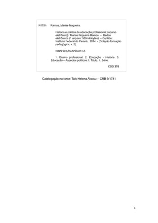 4
Catalogação na fonte: Taís Helena Akatsu – CRB-9/1781
N175h Ramos, Marise Nogueira.
História e política da educação profissional [recurso
eletrônico] / Marise Nogueira Ramos. – Dados
eletrônicos (1 arquivo: 585 kilobytes). – Curitiba :
Instituto Federal do Paraná, 2014. - (Coleção formação
pedagógica; v. 5).
ISBN 978-85-8299-031-5
1. Ensino profissional. 2. Educação - História. 3.
Educação – Aspectos políticos. I. Título. II. Série.
CDD 370
 