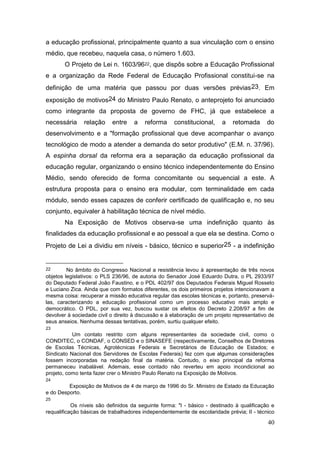 40
a educação profissional, principalmente quanto a sua vinculação com o ensino
médio, que recebeu, naquela casa, o número 1.603.
O Projeto de Lei n. 1603/9622, que dispôs sobre a Educação Profissional
e a organização da Rede Federal de Educação Profissional constitui-se na
definição de uma matéria que passou por duas versões prévias23. Em
exposição de motivos24 do Ministro Paulo Renato, o anteprojeto foi anunciado
como integrante da proposta de governo de FHC, já que estabelece a
necessária relação entre a reforma constitucional, a retomada do
desenvolvimento e a "formação profissional que deve acompanhar o avanço
tecnológico de modo a atender a demanda do setor produtivo" (E.M. n. 37/96).
A espinha dorsal da reforma era a separação da educação profissional da
educação regular, organizando o ensino técnico independentemente do Ensino
Médio, sendo oferecido de forma concomitante ou sequencial a este. A
estrutura proposta para o ensino era modular, com terminalidade em cada
módulo, sendo esses capazes de conferir certificado de qualificação e, no seu
conjunto, equivaler à habilitação técnica de nível médio.
Na Exposição de Motivos observa-se uma indefinição quanto às
finalidades da educação profissional e ao pessoal a que ela se destina. Como o
Projeto de Lei a dividiu em níveis - básico, técnico e superior25 - a indefinição
22 No âmbito do Congresso Nacional a resistência levou à apresentação de três novos
objetos legislativos: o PLS 236/96, de autoria do Senador José Eduardo Dutra, o PL 2933/97
do Deputado Federal João Faustino, e o PDL 402/97 dos Deputados Federais Miguel Rosseto
e Luciano Zica. Ainda que com formatos diferentes, os dois primeiros projetos intencionavam a
mesma coisa: recuperar a missão educativa regular das escolas técnicas e, portanto, preservá-
las, caracterizando a educação profissional como um processo educativo mais amplo e
democrático. O PDL, por sua vez, buscou sustar os efeitos do Decreto 2.208/97 a fim de
devolver à sociedade civil o direito à discussão e à elaboração de um projeto representativo de
seus anseios. Nenhuma dessas tentativas, porém, surtiu qualquer efeito.
23
Um contato restrito com alguns representantes da sociedade civil, como o
CONDITEC, o CONDAF, o CONSED e o SINASEFE (respectivamente, Conselhos de Diretores
de Escolas Técnicas, Agrotécnicas Federais e Secretários de Educação de Estados; e
Sindicato Nacional dos Servidores de Escolas Federais) fez com que algumas considerações
fossem incorporadas na redação final da matéria. Contudo, o eixo principal da reforma
permaneceu inabalável. Ademais, esse contado não reverteu em apoio incondicional ao
projeto, como tenta fazer crer o Ministro Paulo Renato na Exposição de Motivos.
24
Exposição de Motivos de 4 de março de 1996 do Sr. Ministro de Estado da Educação
e do Desporto.
25
Os níveis são definidos da seguinte forma: "I - básico - destinado à qualificação e
requalificação básicas de trabalhadores independentemente de escolaridade prévia; II - técnico
 