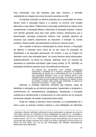 41
ficou minimizada, mas não resolvida, haja vista, inclusive, a confusão
estabelecida em relação aos níveis de ensino previstos na LDB.
O propósito embutido na reforma proposta era a compressão do ensino
técnico entre a educação básica e a superior ou torná-lo uma simples
alternativa a esta última: "Desta forma a educação profissional se coloca como
complementar a Educação Básica e alternativa à Educação Superior, embora
com trânsito garantido para este nível" (grifos nossos). Observamos que a
denominação educação profissional indicava uma condição genérica do
processo que poderia proporcionar ao educando a inserção no mundo
produtivo. Nesse sentido, ela perpassaria os diversos níveis de ensino.
Com respeito à estrutura modularizada do ensino técnico, a Exposição
de Motivos a entendia como forma de se dar corpo às propostas de
flexibilidade e de educação permanente. No entanto, o que no Projeto era
abordado como uma orientação geral: "os cursos técnicos serão estruturados,
preferencialmente, na forma de módulos, definidos como um conjunto de
disciplinas ou conteúdos articulados" (grifo nosso) (Artigo 13, PL 1603/96), na
Exposição de Motivos aparece como uma definição de estrutura:
Os módulos são conceituados como unidades pedagógicas
autônomas e completas em si mesmas, compostas de conteúdos
estabelecidos de acordo com o perfil profissional, que já qualificam
para ocupações definidas e que, no seu conjunto, levam a uma
habilitação plena de técnico de nível médio. Os módulos concluídos,
portanto, darão ao aluno qualificado condições de se integrar na força
de trabalho e também obter crédito para certificação ou diploma de
técnico de nível médio (...). (EM n. 35/96).
Ademais, a condição autônoma conferida aos módulos, longe de
flexibilizar a educação ou de torná-la permanente, fragmentaria e enrijeceria o
conhecimento em compartimentos pedagógicos, banalizando a formação
profissional e transformando o conhecimento no mero domínio de um conjunto
de técnicas isoladas, de caráter unicamente instrumental.
Ainda em relação à estrutura, foram previstas: a) a possibilidade de o
aluno cursar os diversos módulos relativos a uma habilitação em diferentes
- destinado a oferecer habilitação profissional a alunos matriculados ou egressos de cursos de
nível médio, devendo ser ministrado na forma estabelecida por esta lei; III - tecnológico -
compreendendo cursos de nível superior na área tecnológica, destinado a egressos de cursos
médio e técnico". (Art. 4o, PL n. 1603/96). Observa-se que nesta definição, que ao nosso ver é
equivocada pelo simples confronto com a LDB, já se indica a separação do ensino técnico do
ensino de nível médio, uma vez que tais terminologias são utilizadas separadamente,
diferenciando seus significados.
 
