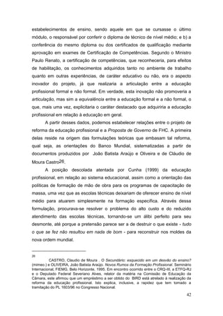 42
estabelecimentos de ensino, sendo aquele em que se cursasse o último
módulo, o responsável por conferir o diploma de técnico de nível médio; e b) a
conferência do mesmo diploma ou dos certificados de qualificação mediante
aprovação em exames de Certificação de Competências. Segundo o Ministro
Paulo Renato, a certificação de competências, que reconheceria, para efeitos
de habilitação, os conhecimentos adquiridos tanto no ambiente de trabalho
quanto em outras experiências, de caráter educativo ou não, era o aspecto
inovador do projeto, já que realizaria a articulação entre a educação
profissional formal e não formal. Em verdade, esta inovação não promoveria a
articulação, mas sim a equivalência entre a educação formal e a não formal, o
que, mais uma vez, explicitaria o caráter destacado que adquiriria a educação
profissional em relação à educação em geral.
A partir desses dados, podemos estabelecer relações entre o projeto de
reforma da educação profissional e a Proposta de Governo de FHC. A primeira
delas reside na origem das formulações teóricas que embasam tal reforma,
qual seja, as orientações do Banco Mundial, sistematizadas a partir de
documentos produzidos por João Batista Araújo e Oliveira e de Cláudio de
Moura Castro26.
A posição descolada atentada por Cunha (1999) da educação
profissional, em relação ao sistema educacional, assim como a orientação das
políticas de formação de mão de obra para os programas de capacitação de
massa, uma vez que as escolas técnicas deixariam de oferecer ensino de nível
médio para atuarem simplesmente na formação específica. Através dessa
formulação, procurava-se resolver o problema do alto custo e do reduzido
atendimento das escolas técnicas, tornando-se um álibi perfeito para seu
desmonte, até porque a pretensão parece ser a de destruir o que existe - tudo
o que se fez não resultou em nada de bom - para reconstruir nos moldes da
nova ordem mundial.
26
CASTRO, Claudio de Moura . O Secundário: esquecido em um desvão do ensino?
(mimeo.) e OLIVEIRA, João Batista Araújo. Novos Rumos da Formação Profissional. Seminário
Internacional, FIEMG, Belo Horizonte, 1995. Em encontro ocorrido entre o CRQ-III, a ETFQ-RJ
e o Deputado Federal Severiano Alves, relator da matéria na Comissão de Educação da
Câmara, este afirmou que um empréstimo a ser obtido do BIRD está atrelado à realização da
reforma da educação profissional. Isto explica, inclusive, a rapidez que tem tomado a
tramitação do PL 1603/96 no Congresso Nacional.
 