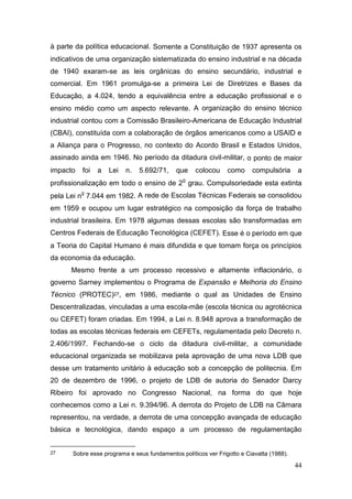 44
à parte da política educacional. Somente a Constituição de 1937 apresenta os
indicativos de uma organização sistematizada do ensino industrial e na década
de 1940 exaram-se as leis orgânicas do ensino secundário, industrial e
comercial. Em 1961 promulga-se a primeira Lei de Diretrizes e Bases da
Educação, a 4.024, tendo a equivalência entre a educação profissional e o
ensino médio como um aspecto relevante. A organização do ensino técnico
industrial contou com a Comissão Brasileiro-Americana de Educação Industrial
(CBAI), constituída com a colaboração de órgãos americanos como a USAID e
a Aliança para o Progresso, no contexto do Acordo Brasil e Estados Unidos,
assinado ainda em 1946. No período da ditadura civil-militar, o ponto de maior
impacto foi a Lei n. 5.692/71, que colocou como compulsória a
profissionalização em todo o ensino de 2
o
grau. Compulsoriedade esta extinta
pela Lei n
o
7.044 em 1982. A rede de Escolas Técnicas Federais se consolidou
em 1959 e ocupou um lugar estratégico na composição da força de trabalho
industrial brasileira. Em 1978 algumas dessas escolas são transformadas em
Centros Federais de Educação Tecnológica (CEFET). Esse é o período em que
a Teoria do Capital Humano é mais difundida e que tomam força os princípios
da economia da educação.
Mesmo frente a um processo recessivo e altamente inflacionário, o
governo Sarney implementou o Programa de Expansão e Melhoria do Ensino
Técnico (PROTEC)27, em 1986, mediante o qual as Unidades de Ensino
Descentralizadas, vinculadas a uma escola-mãe (escola técnica ou agrotécnica
ou CEFET) foram criadas. Em 1994, a Lei n. 8.948 aprova a transformação de
todas as escolas técnicas federais em CEFETs, regulamentada pelo Decreto n.
2.406/1997. Fechando-se o ciclo da ditadura civil-militar, a comunidade
educacional organizada se mobilizava pela aprovação de uma nova LDB que
desse um tratamento unitário à educação sob a concepção de politecnia. Em
20 de dezembro de 1996, o projeto de LDB de autoria do Senador Darcy
Ribeiro foi aprovado no Congresso Nacional, na forma do que hoje
conhecemos como a Lei n. 9.394/96. A derrota do Projeto de LDB na Câmara
representou, na verdade, a derrota de uma concepção avançada de educação
básica e tecnológica, dando espaço a um processo de regulamentação
27 Sobre esse programa e seus fundamentos políticos ver Frigotto e Ciavatta (1988).
 