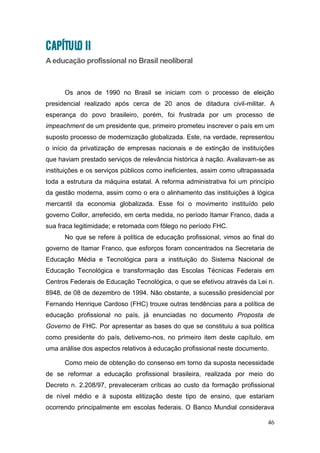 46
CAPÍTULO II
A educação profissional no Brasil neoliberal
Os anos de 1990 no Brasil se iniciam com o processo de eleição
presidencial realizado após cerca de 20 anos de ditadura civil-militar. A
esperança do povo brasileiro, porém, foi frustrada por um processo de
impeachment de um presidente que, primeiro prometeu inscrever o país em um
suposto processo de modernização globalizada. Este, na verdade, representou
o início da privatização de empresas nacionais e de extinção de instituições
que haviam prestado serviços de relevância histórica à nação. Avaliavam-se as
instituições e os serviços públicos como ineficientes, assim como ultrapassada
toda a estrutura da máquina estatal. A reforma administrativa foi um princípio
da gestão moderna, assim como o era o alinhamento das instituições à lógica
mercantil da economia globalizada. Esse foi o movimento instituído pelo
governo Collor, arrefecido, em certa medida, no período Itamar Franco, dada a
sua fraca legitimidade; e retomada com fôlego no período FHC.
No que se refere à política de educação profissional, vimos ao final do
governo de Itamar Franco, que esforços foram concentrados na Secretaria de
Educação Média e Tecnológica para a instituição do Sistema Nacional de
Educação Tecnológica e transformação das Escolas Técnicas Federais em
Centros Federais de Educação Tecnológica, o que se efetivou através da Lei n.
8948, de 08 de dezembro de 1994. Não obstante, a sucessão presidencial por
Fernando Henrique Cardoso (FHC) trouxe outras tendências para a política de
educação profissional no país, já enunciadas no documento Proposta de
Governo de FHC. Por apresentar as bases do que se constituiu a sua política
como presidente do país, detivemo-nos, no primeiro item deste capítulo, em
uma análise dos aspectos relativos à educação profissional neste documento.
Como meio de obtenção do consenso em torno da suposta necessidade
de se reformar a educação profissional brasileira, realizada por meio do
Decreto n. 2.208/97, prevaleceram críticas ao custo da formação profissional
de nível médio e à suposta elitização deste tipo de ensino, que estariam
ocorrendo principalmente em escolas federais. O Banco Mundial considerava
 