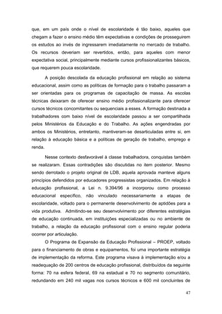 47
que, em um país onde o nível de escolaridade é tão baixo, aqueles que
chegam a fazer o ensino médio têm expectativas e condições de prosseguirem
os estudos ao invés de ingressarem imediatamente no mercado de trabalho.
Os recursos deveriam ser revertidos, então, para aqueles com menor
expectativa social, principalmente mediante cursos profissionalizantes básicos,
que requerem pouca escolaridade.
A posição descolada da educação profissional em relação ao sistema
educacional, assim como as políticas de formação para o trabalho passaram a
ser orientadas para os programas de capacitação de massa. As escolas
técnicas deixaram de oferecer ensino médio profissionalizante para oferecer
cursos técnicos concomitantes ou sequenciais a esses. A formação destinada a
trabalhadores com baixo nível de escolaridade passou a ser compartilhada
pelos Ministérios da Educação e do Trabalho. As ações engendradas por
ambos os Ministérios, entretanto, mantiveram-se desarticuladas entre si, em
relação à educação básica e a políticas de geração de trabalho, emprego e
renda.
Nesse contexto desfavorável à classe trabalhadora, conquistas também
se realizaram. Essas contradições são discutidas no item posterior. Mesmo
sendo derrotado o projeto original de LDB, aquela aprovada manteve alguns
princípios defendidos por educadores progressistas organizados. Em relação à
educação profissional, a Lei n. 9.394/96 a incorporou como processo
educacional específico, não vinculado necessariamente a etapas de
escolaridade, voltado para o permanente desenvolvimento de aptidões para a
vida produtiva. Admitindo-se seu desenvolvimento por diferentes estratégias
de educação continuada, em instituições especializadas ou no ambiente de
trabalho, a relação da educação profissional com o ensino regular poderia
ocorrer por articulação.
O Programa de Expansão da Educação Profissional – PROEP, voltado
para o financiamento de obras e equipamentos, foi uma importante estratégia
de implementação da reforma. Este programa visava à implementação e/ou a
readequação de 200 centros de educação profissional, distribuídos da seguinte
forma: 70 na esfera federal, 69 na estadual e 70 no segmento comunitário,
redundando em 240 mil vagas nos cursos técnicos e 600 mil concluintes de
 