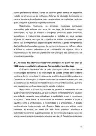 48
cursos profissionais básicos. Dentre os objetivos gerais estava um específico,
voltado para transformar as instituições federais de educação tecnológica em
centros de educação profissional, com características bem definidas, dentre as
quais, dispor de autonomia de gestão financeira.
Registramos, finalmente, as principais mudanças curriculares
promovidas pela reforma dos anos 90: no lugar de habilitações, áreas
profissionais; no lugar de matérias e disciplinas científicas, bases científicas,
tecnológicas e instrumentais desagregadas e isoladas de seus campos
originais da ciência; no lugar de conteúdos de ensino, competências gerais
para a vida e competências específicas para o trabalho. A perda de importância
das habilitações baseadas no corpo de conhecimentos que as definem, aliada
à ênfase no trabalho polivalente e na competência dos sujeitos, tornou a
regulamentação do exercício profissional sob princípio das corporações um
preceito em superação.
2.1. As bases das reformas educacionais realizadas no Brasil nos anos de
1990: do governo Collor à eleição de Fernando Henrique Cardoso.
O Governo Fernando Collor de Mello propôs para o Brasil um modelo de
reestruturação econômica e de intervenção do Estado afinado com o ideário
neoliberal, tendo como base o instrumental analítico desenvolvido no chamado
Consenso de Washington. Junto com o discurso de modernização do país, veio
a proclamação da falência do modelo de desenvolvimento brasileiro, que teria
sido causador de um fraco desempenho social e produtivo.
Nesta linha, o Estado foi acusado de protetor e mantenedor de um
quadro institucional improdutivo, já que sua figura centralizadora teria causado
uma inflação crescente incompatível com a estabilidade e com o crescimento
econômico. Desta forma, a liberalização da economia tenderia a trazer o
equilíbrio entre a produtividade, a modernidade e a prosperidade. A direção
neoliberalizante implementada pelo Governo Collor procurou atribuir novos
contornos ao Estado, de modo que este fosse promotor, articulador e
mobilizador nacional do suposto processo de modernização do país no que se
refere à construção de infraestrutura básica para tal. O Estado ficaria também
 