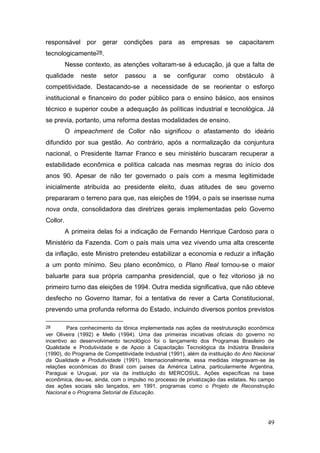 49
responsável por gerar condições para as empresas se capacitarem
tecnologicamente28.
Nesse contexto, as atenções voltaram-se à educação, já que a falta de
qualidade neste setor passou a se configurar como obstáculo à
competitividade. Destacando-se a necessidade de se reorientar o esforço
institucional e financeiro do poder público para o ensino básico, aos ensinos
técnico e superior coube a adequação às políticas industrial e tecnológica. Já
se previa, portanto, uma reforma destas modalidades de ensino.
O impeachment de Collor não significou o afastamento do ideário
difundido por sua gestão. Ao contrário, após a normalização da conjuntura
nacional, o Presidente Itamar Franco e seu ministério buscaram recuperar a
estabilidade econômica e política calcada nas mesmas regras do início dos
anos 90. Apesar de não ter governado o país com a mesma legitimidade
inicialmente atribuída ao presidente eleito, duas atitudes de seu governo
prepararam o terreno para que, nas eleições de 1994, o país se inserisse numa
nova onda, consolidadora das diretrizes gerais implementadas pelo Governo
Collor.
A primeira delas foi a indicação de Fernando Henrique Cardoso para o
Ministério da Fazenda. Com o país mais uma vez vivendo uma alta crescente
da inflação, este Ministro pretendeu estabilizar a economia e reduzir a inflação
a um ponto mínimo. Seu plano econômico, o Plano Real tornou-se o maior
baluarte para sua própria campanha presidencial, que o fez vitorioso já no
primeiro turno das eleições de 1994. Outra medida significativa, que não obteve
desfecho no Governo Itamar, foi a tentativa de rever a Carta Constitucional,
prevendo uma profunda reforma do Estado, incluindo diversos pontos previstos
28 Para conhecimento da tônica implementada nas ações da reestruturação econômica
ver Oliveira (1992) e Mello (1994). Uma das primeiras iniciativas oficiais do governo no
incentivo ao desenvolvimento tecnológico foi o lançamento dos Programas Brasileiro de
Qualidade e Produtividade e de Apoio à Capacitação Tecnológica da Indústria Brasileira
(1990), do Programa de Competitividade Industrial (1991), além da instituição do Ano Nacional
da Qualidade e Produtividade (1991). Internacionalmente, essa medidas integravam-se às
relações econômicas do Brasil com países da América Latina, particularmente Argentina,
Paraguai e Uruguai, por via da instituição do MERCOSUL. Ações específicas na base
econômica, deu-se, ainda, com o impulso no processo de privatização das estatais. No campo
das ações sociais são lançados, em 1991, programas como o Projeto de Reconstrução
Nacional e o Programa Setorial de Educação.
 