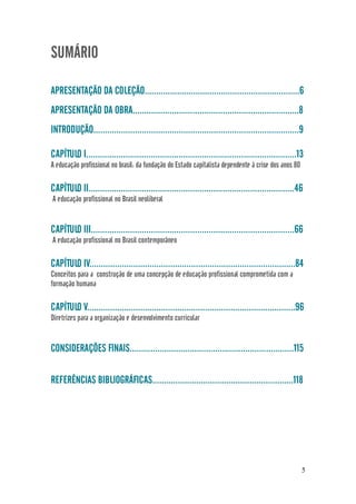 5
SUMÁRIO
APRESENTAÇÃO DA COLEÇÃO...................................................................6
APRESENTAÇÃO DA OBRA........................................................................8
INTRODUÇÃO.........................................................................................9
CAPÍTULO I...........................................................................................13
A educação profissional no brasil: da fundação do Estado capitalista dependente à crise dos anos 80
CAPÍTULO II.........................................................................................46
A educação profissional no Brasil neoliberal
CAPÍTULO III........................................................................................66
A educação profissional no Brasil contemporâneo
CAPÍTULO IV.........................................................................................84
Conceitos para a construção de uma concepção de educação profissional comprometida com a
formação humana
CAPÍTULO V..........................................................................................96
Diretrizes para a organização e desenvolvimento curricular
CONSIDERAÇÕES FINAIS.......................................................................115
REFERÊNCIAS BIBLIOGRÁFICAS.............................................................118
 