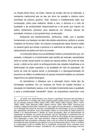 50
no Projeto Brasil Novo, de Collor. Apesar da revisão não ter se efetivado, a
campanha institucional que se deu em torno da questão a colocou como
prioridade do próximo governo. Este, decisiva e imediatamente após sua
composição, partiu para realizá-la. Aliado a isso, o discurso e o mito da
qualidade e da produtividade disseminaram-se a tal ponto que fugiram da
esfera diretamente produtiva para alastrar-se em diversos setores da
sociedade, inclusive, e com grande força, na educação.
Analisando tais desdobramentos, verificamos, então, que a questão
fundamental a se destacar vai além dos efeitos econômicos, políticos e sociais
imediatos do Governo Collor. As maiores consequências deste Governo estão
no aspecto geral que tendeu a perdurar e a realmente se efetivar, qual seja, o
deslocamento do público em favor do privado.
A construção dessa nova sociabilidade implicou consequências que, em
verdade, a reforçam e a fundamentam pelo sentido da exclusão, exacerbadas
tanto no campo social quanto no campo da riqueza pública. Do ponto de vista
social, o efeito se fez sentir no enfraquecimento das relações trabalhistas e na
deterioração do poder aquisitivo e da qualidade de vida da população. Do
ponto de vista da riqueza social, a privatização e a desregulamentação da
economia se refletiu no atrelamento do parque industrial brasileiro ao comando
hegemônico do capital estrangeiro.
Já assinalamos o destaque que a educação tomou neste tipo de
formatação societária. Em um renascer da Teoria do Capital Humano, a
educação do trabalhador passou a ser condição fundamental para a qualidade
e para a produtividade industrial29. Assim, os empresários assumiram uma
29 Já existe uma ampla literatura que discute o significado assumido pela educação e
pelo conhecimento no contexto das atuais reestruturações político-sociais e produtivas. Veja-
se, por exemplo, Antunes (1995), Castro (1992, 1993), Hirata (1994), Frigotto (1991a, 1991b,
1994a, 1994b, 1995), Machado (1994), Salerno (mimeo, 1994), Shaff (1994) Somente para
localizar o estágio da discussão, indicaremos, aqui, alguns de seus elementos: o neoliberalismo
vê na liberação das forças de mercado a possibilidade da maximização do grau de utilização
das capacidades produtivas. Essa maximização implica na reconversão do papel político do
Estado e no desenvolvimento e difusão de novas tecnologias, além da reestruturação da
organização do trabalho. No campo da produção, isto tem significado o rompimento com os
paradigmas tayloristas e fordistas, adequados ao padrão de acumulação de base keynesiana.
Para adequação a essa nova base produtiva, exige-se trabalhadores com habilidades e
competências mais conceituais e abstratas, para o que um mínimo de escolaridade é exigido,
principalmente pela importância que passam a ter os conhecimentos gerais. Como o conteúdo
e a organização social do trabalho têm se modificado, construindo novos conceitos como
"flexibilização", "trabalho em equipe", "polivalência", etc, os apologetas da tecnologia e do livre
 