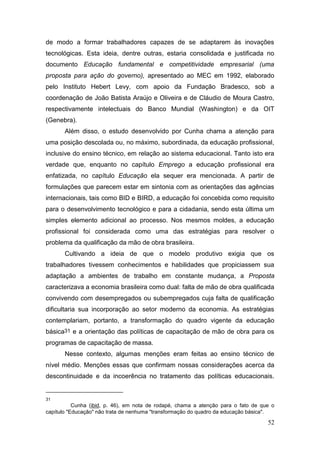 52
de modo a formar trabalhadores capazes de se adaptarem às inovações
tecnológicas. Esta ideia, dentre outras, estaria consolidada e justificada no
documento Educação fundamental e competitividade empresarial (uma
proposta para ação do governo), apresentado ao MEC em 1992, elaborado
pelo Instituto Hebert Levy, com apoio da Fundação Bradesco, sob a
coordenação de João Batista Araújo e Oliveira e de Cláudio de Moura Castro,
respectivamente intelectuais do Banco Mundial (Washington) e da OIT
(Genebra).
Além disso, o estudo desenvolvido por Cunha chama a atenção para
uma posição descolada ou, no máximo, subordinada, da educação profissional,
inclusive do ensino técnico, em relação ao sistema educacional. Tanto isto era
verdade que, enquanto no capítulo Emprego a educação profissional era
enfatizada, no capítulo Educação ela sequer era mencionada. A partir de
formulações que parecem estar em sintonia com as orientações das agências
internacionais, tais como BID e BIRD, a educação foi concebida como requisito
para o desenvolvimento tecnológico e para a cidadania, sendo esta última um
simples elemento adicional ao processo. Nos mesmos moldes, a educação
profissional foi considerada como uma das estratégias para resolver o
problema da qualificação da mão de obra brasileira.
Cultivando a ideia de que o modelo produtivo exigia que os
trabalhadores tivessem conhecimentos e habilidades que propiciassem sua
adaptação a ambientes de trabalho em constante mudança, a Proposta
caracterizava a economia brasileira como dual: falta de mão de obra qualificada
convivendo com desempregados ou subempregados cuja falta de qualificação
dificultaria sua incorporação ao setor moderno da economia. As estratégias
contemplariam, portanto, a transformação do quadro vigente da educação
básica31 e a orientação das políticas de capacitação de mão de obra para os
programas de capacitação de massa.
Nesse contexto, algumas menções eram feitas ao ensino técnico de
nível médio. Menções essas que confirmam nossas considerações acerca da
descontinuidade e da incoerência no tratamento das políticas educacionais.
31
Cunha (ibid, p. 46), em nota de rodapé, chama a atenção para o fato de que o
capítulo "Educação" não trata de nenhuma "transformação do quadro da educação básica".
 