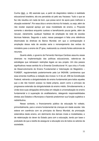 53
Cunha (ibid., p. 48) assinala que, a partir do diagnóstico relativo à realidade
educacional brasileira, ela era percebida só pelo seu fracasso: "tudo o que se
fez não resultou em nada de bom, que possa servir de apoio para melhorar a
situação existente". Por essa ótica o ensino técnico foi tratado, ou seja, além de
não revelar especial apreço por essa modalidade de ensino, a Proposta
somente o abordava enquanto custoso e beneficiando pouca gente, além de
recusar, claramente, qualquer hipótese de ampliação da rede de escolas
técnicas federais. Segundo o autor, nessa passagem é feita uma referência
dissimulada às diretivas do Banco Mundial, em que a contraposição à
ampliação dessa rede de escolas seria o remanejamento das verbas do
ministério para o ensino de 2o grau, realocando ou criando fontes adicionais de
recursos.
Quanto eleito, o governo de Fernando Henrique Cardoso assumiu essas
diretrizes na implementação das políticas educacionais, valendo-se de
estratégias que retirassem restrições legais ao seu projeto. Um dos passos
significativos nesse sentido foi a Emenda Constitucional 14, que criou o Fundo
de Desenvolvimento do Ensino Fundamental e Valorização do Magistério –
FUNDEF, regulamentado posteriormente pela Lei 9424/96. Lembremos que
essa emenda modificou a redação dos incisos I e II do art. 208 da Constituição
Federal, retirando a obrigatoriedade do ensino fundamental para todos aqueles
que a ele não tiverem acesso na idade própria, assim como o princípio da
progressiva extensão da obrigatoriedade do ensino médio. Simultaneamente, a
União teve suas obrigações diminuídas em relação à universalização do ensino
fundamental e à superação do analfabetismo, delegando responsabilidades
diretas aos Estados e Municípios e fazendo predominar sua função supletiva e
redistributiva.
Nesse contexto, o financiamento público da educação foi voltado,
primordialmente, para o ensino fundamental de crianças em idade escolar. Isto
esteve em coerência com os princípios do Banco Mundial, de priorização
sistemática deste ensino, em detrimento dos demais níveis e modalidades; e
de relativização do dever do Estado para com a educação, tendo por base o
postulado de que a tarefa de assegurar a educação era de todos os setores da
sociedade.
 