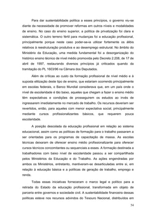 54
Para dar sustentabilidade política a esses princípios, o governo viu-se
diante da necessidade de promover reformas em outros níveis e modalidades
de ensino. No caso do ensino superior, a política de privatização foi clara e
sistemática. O outro terreno fértil para mudanças foi a educação profissional,
principalmente porque neste caso poder-se-ia utilizar fortemente os álibis
relativos à reestruturação produtiva e ao desemprego estrutural. No âmbito do
Ministério da Educação, uma medida fundamental foi a desorganização do
histórico ensino técnico de nível médio promovida pelo Decreto 2.208, de 17 de
abril de 1997, restaurando diversos princípios já criticados quando da
tramitação do PL 1603/96 na Câmara dos Deputados.
Além de críticas ao custo da formação profissional de nível médio e à
suposta elitização deste tipo de ensino, que estariam ocorrendo principalmente
em escolas federais, o Banco Mundial considerava que, em um país onde o
nível de escolaridade é tão baixo, aqueles que chegam a fazer o ensino médio
têm expectativas e condições de prosseguirem os estudos ao invés de
ingressarem imediatamente no mercado de trabalho. Os recursos deveriam ser
revertidos, então, para aqueles com menor expectativa social, principalmente
mediante cursos profissionalizantes básicos, que requerem pouca
escolaridade.
A posição descolada da educação profissional em relação ao sistema
educacional, assim como as políticas de formação para o trabalho passaram a
ser orientadas para os programas de capacitação de massa. As escolas
técnicas deixaram de oferecer ensino médio profissionalizante para oferecer
cursos técnicos concomitantes ou sequenciais a esses. A formação destinada a
trabalhadores com baixo nível de escolaridade passou a ser compartilhada
pelos Ministérios da Educação e do Trabalho. As ações engendradas por
ambos os Ministérios, entretanto, mantiveram-se desarticuladas entre si, em
relação à educação básica e a políticas de geração de trabalho, emprego e
renda.
Todas essas iniciativas forneceram o marco legal e político para a
retirada do Estado da educação profissional, transformada em objeto de
parceria entre governos e sociedade civil. A sustentabilidade financeira dessas
políticas esteve nos recursos advindos do Tesouro Nacional, distribuídos em
 