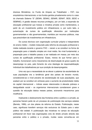 55
diversos Ministérios; no Fundo de Amparo ao Trabalhador – FAT; nos
empréstimos internacionais; e nos fundos geridos privadamente como é o caso
do chamado Sistema “S” (SENAI, SENAC, SENAR, SENAT, SESI, SESC e
SEBRAE). A gestão desses recursos privilegiou, por um lado, a expansão da
educação profissional que tivesse a iniciativa privada como mantenedora, a
partir de um investimento público em infraestrutura; e, por outro lado, a
pulverização de cursos de qualificação oferecidos por instituições
governamentais e não governamentais, mantidos por recursos públicos, mas
que prescindiam de investimentos em infraestrutura.
Os cursos técnicos com organização curricular própria e independente
do ensino médio – modelo instaurado pela reforma da educação profissional e
média realizada durante o governo FHC – vieram a se constituir na forma de
preparação para o trabalho simples em nível médio. No nível fundamental, a
preparação para o trabalho passou a ser realizada em massa, por meio dos
cursos de qualificação profissional. Esses, menos do que formar para o
trabalho, funcionaram como mecanismos de dissimulação do grave quadro de
desemprego no país, pelo fomento de uma ideologia de responsabilização
individual dos trabalhadores por sua condição de desempregados.
Uma vez que a necessidade de se elevar o patamar de escolaridade de
suas populações era a tendência geral dos países de terceiro mundo,
considerando-se o nível precário de escolarização de suas populações, que
acabam por se constituir em entraves para o aumento da produtividade média
do capital internacional – índices esses relacionados à elevada pobreza e
desigualdade social – os organismos internacionais consideraram grave a
questão da educação básica nesses países, acionando mecanismos para
modificá-la.
Implicando o deslocamento das fronteiras entre o público e o privado, as
parcerias fizeram parte de um processo de publicização dos serviços estatais
(Barreto, 1999), um dos pilares da reforma do Estado. Publicização, nesse
caso, significava transferir serviços não exclusivos do Estado para o setor
público não estatal. A publicização das iniciativas no campo da educação
profissional em favor das organizações civis de direito privado através das
parcerias entre o público e o privado, muitas vezes converteu-se em
 