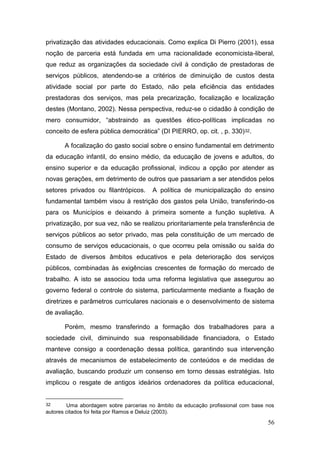 56
privatização das atividades educacionais. Como explica Di Pierro (2001), essa
noção de parceria está fundada em uma racionalidade economicista-liberal,
que reduz as organizações da sociedade civil à condição de prestadoras de
serviços públicos, atendendo-se a critérios de diminuição de custos desta
atividade social por parte do Estado, não pela eficiência das entidades
prestadoras dos serviços, mas pela precarização, focalização e localização
destes (Montano, 2002). Nessa perspectiva, reduz-se o cidadão à condição de
mero consumidor, “abstraindo as questões ético-políticas implicadas no
conceito de esfera pública democrática” (DI PIERRO, op. cit. , p. 330)32.
A focalização do gasto social sobre o ensino fundamental em detrimento
da educação infantil, do ensino médio, da educação de jovens e adultos, do
ensino superior e da educação profissional, indicou a opção por atender as
novas gerações, em detrimento de outros que passariam a ser atendidos pelos
setores privados ou filantrópicos. A política de municipalização do ensino
fundamental também visou à restrição dos gastos pela União, transferindo-os
para os Municípios e deixando à primeira somente a função supletiva. A
privatização, por sua vez, não se realizou prioritariamente pela transferência de
serviços públicos ao setor privado, mas pela constituição de um mercado de
consumo de serviços educacionais, o que ocorreu pela omissão ou saída do
Estado de diversos âmbitos educativos e pela deterioração dos serviços
públicos, combinadas às exigências crescentes de formação do mercado de
trabalho. A isto se associou toda uma reforma legislativa que assegurou ao
governo federal o controle do sistema, particularmente mediante a fixação de
diretrizes e parâmetros curriculares nacionais e o desenvolvimento de sistema
de avaliação.
Porém, mesmo transferindo a formação dos trabalhadores para a
sociedade civil, diminuindo sua responsabilidade financiadora, o Estado
manteve consigo a coordenação dessa política, garantindo sua intervenção
através de mecanismos de estabelecimento de conteúdos e de medidas de
avaliação, buscando produzir um consenso em torno dessas estratégias. Isto
implicou o resgate de antigos ideários ordenadores da política educacional,
32 Uma abordagem sobre parcerias no âmbito da educação profissional com base nos
autores citados foi feita por Ramos e Deluiz (2003).
 