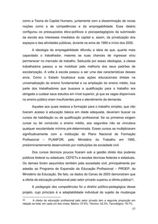 57
como a Teoria do Capital Humano, juntamente com a disseminação de novas
noções como a de competências e da empregabilidade. Esse ideário
configurou os pressupostos ético-políticos e psicopedagógicos da submissão
da escola aos interesses imediatos do capital e, assim, da privatização dos
espaços e das atividades públicas, durante os anos de 1990 e início dos 2000.
A ideologia da empregabilidade difundiu a ideia de que, quanto mais
capacitado o trabalhador, maiores as suas chances de ingressar e/ou
permanecer no mercado de trabalho. Seduzida por essas ideologias, a classe
trabalhadora passou a se mobilizar pela melhoria dos seus padrões de
escolarização. A volta à escola passou a ser uma das características desses
anos. Como o Estado focalizava suas ações educacionais diretas na
universalização do ensino fundamental e na ampliação do ensino médio, boa
parte dos trabalhadores que buscava a qualificação para o trabalho era
obrigada a custear seus estudos em nível superior, já que as vagas disponíveis
no ensino público eram insuficientes para o atendimento da demanda.
Aqueles aos quais restava a formação para o trabalho simples, que não
tiveram acesso à educação básica em idade adequada, deveriam buscar os
cursos de habilitação ou de qualificação profissional. Se os primeiros exigem
cursar ou ter concluído o ensino médio, aos segundos não se vinculava
qualquer escolaridade mínima pré-determinada. Esses cursos se multiplicaram
significativamente com a instituição do Plano Nacional de Formação
Profissional – PLANFOR, pelo Ministério do Trabalho em 1995,
predominantemente desenvolvido por instituições da sociedade civil.
Dos cursos técnicos poucos ficaram sob a gestão direta dos poderes
públicos federal ou estaduais, CEFETs e escolas técnicas federais e estaduais.
Os demais foram assumidos também pela sociedade civil, principalmente por
adesão ao Programa de Expansão da Educação Profissional – PROEP, do
Ministério da Educação. De fato, os dados do Censo de 2003 demonstram que
a oferta de educação profissional pelo setor privado superou a oferta pública33.
A pedagogia das competências foi a diretriz político-pedagógica desse
projeto, cujo princípio é a adaptabilidade individual do sujeito às mudanças
33 A oferta de educação profissional pelo setor privado tem a seguinte proporção em
relação ao total, em cada um dos níveis: Básico: 57,6%; Técnico: 42,3%; Tecnológico: 76,7%.
 