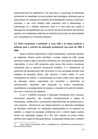 58
sócioeconômicas do capitalismo34. Por essa ótica, a construção da identidade
profissional do trabalhador torna-se produto das estratégias individuais que se
desenvolvem em resposta aos desafios das instabilidades internas e externas à
produção, o que inclui também estar preparado para o desemprego, o
subemprego ou o trabalho autônomo. Essa é a nova ética que subjaz à
ideologia da empregabilidade que, em termos de desenvolvimento educacional,
significa uma mobilização autônoma do indivíduo para buscar as oportunidades
que a sociedade (ou o mercado) oferecem.
2.2. Entre conquistas e omissões: a nova LDB e as bases jurídicas e
políticas para a reforma da educação profissional nos anos de 1990 e
2000
Nesse contexto desfavorável à classe trabalhadora, conquistas também
se realizaram. Mesmo sendo derrotado o projeto original de LDB, aquela
aprovada manteve alguns princípios defendidos por educadores progressistas
organizados. A nova LDB apresentou pelo menos três marcos conceituais
importantes para a estrutura educacional brasileira: 1) o alargamento do
significado da educação para além da escola; 2) uma concepção também mais
ampliada de educação básica, nela incluindo o ensino médio; 3) como
consequência do anterior, a caracterização do ensino médio como etapa final
da educação básica, responsável por consolidar e aprofundar os
conhecimentos adquiridos pelo educando no ensino fundamental,
possibilitando o prosseguimento de estudos, a inserção no mundo do trabalho,
bem como o exercício da cidadania.
A Lei n. 9.394/96 incorporou a Educação Profissional como processo
educacional específico, não vinculado necessariamente a etapas de
escolaridade, voltado para o permanente desenvolvimento de aptidões para a
vida produtiva. Admitindo-se seu desenvolvimento por diferentes estratégias
de educação continuada, em instituições especializadas ou no ambiente de
trabalho, a relação da educação profissional com o ensino regular poderia
ocorrer por articulação (artigos 39 a 42). Com respeito ao ensino médio,
definido como etapa da Educação Básica, a preparação básica para o trabalho
34 Para melhor compreensão sobre a pedagogia das competências recomendamos a
leitura de Ramos (2001).
 